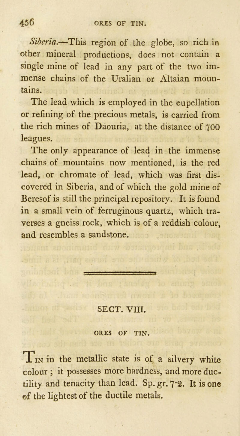 Siberia.—^This region of the globe, so rich in other mineral productions, does not contain a single mine of lead in any part of the two im- mense chains of the Uralian or Altaian moun- tains. The lead which is employed in the cupellation or refining of the precious metals, is carried from the rich mines of Daouria, at the distance of 700 leagues. The only appearance of lead in the immense chains of mountains now mentioned, is the red lead, or chromate of lead, which was first dis- covered in Siberia, and of which the gold mine of Beresof is still the principal repository. It is found in a small vein of ferruginous quartz, which tra- verses a gneiss rock, which is of a reddish colour, and resembles a sandstone. SECT. VIII. ORES OF TIN. Tin in the metallic state is of a silvery white colour ; it possesses more hardness, and more duc- tility and tenacity than lead. Sp. gr. 7*2. It is one of the lightest of the ductile metals.