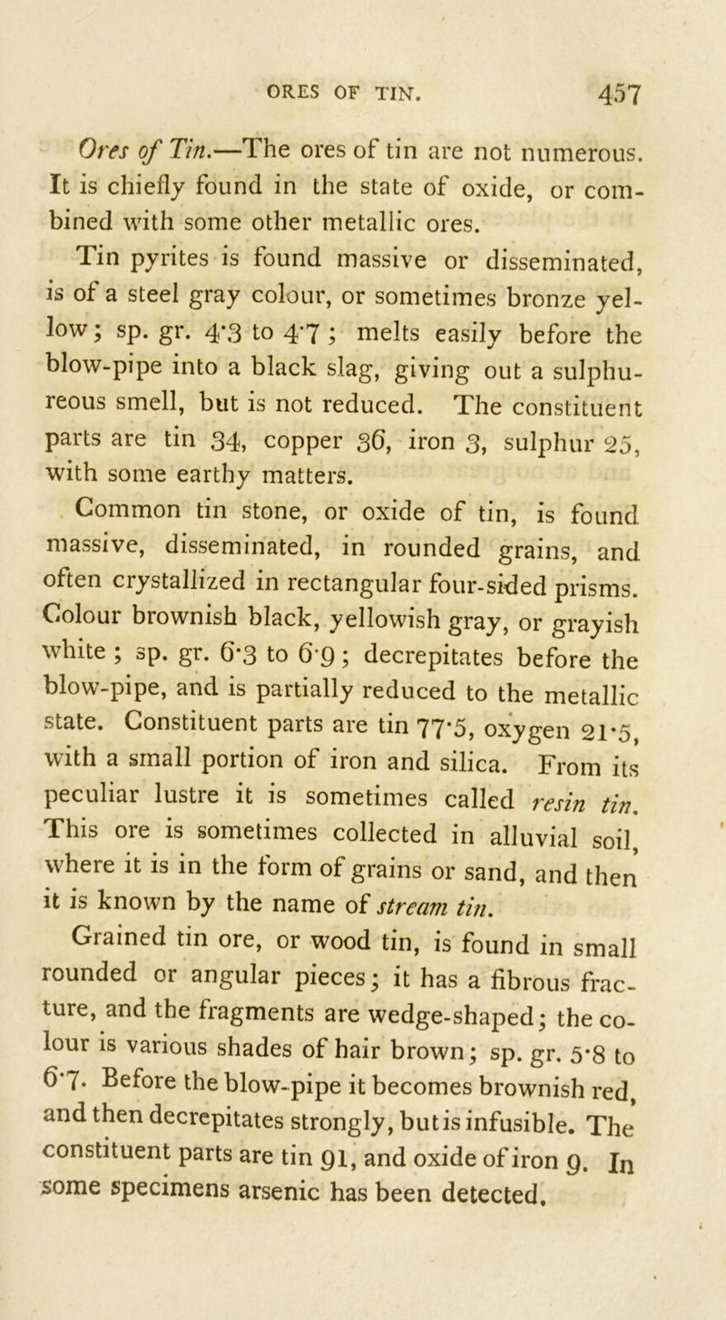 Ores of Tin.—The ores of tin are not numerous. It is chiefly found in the state of oxide, or com- bined with some other metallic ores. Tin pyrites is found massive or disseminated, is of a steel gray colour, or sometimes bronze yel- low ; sp. gr. 4-3 to 47 ; melts easily before the blow-pipe into a black slag, giving out a sulphu- reous smell, but is not reduced. The constituent parts are tin 34, copper 36, iron 3, sulphur 25, with some earthy matters. Common tin stone, or oxide of tin, is found massive, disseminated, in rounded grains, and often ciystallized in rectangular four-sided prisms. Colour brownish black, yellowish gray, or grayish white ; sp. gr. 6*3 to 6 9; decrepitates before the blow-pipe, and is partially reduced to the metallic state. Constituent parts are tin 77*5, oxygen 21*5 with a small portion of iron and silica. From its peculiar lustre it is sometimes called resin tin, This ore is sometimes collected in alluvial soil, where it is in the form of grains or sand, and then it is known by the name of stream tin. Grained tin ore, or wood tin, is found in small rounded or angular pieces; it has a fibrous frac- ture, and the fragments are wedge-shaped; the co- lour is various shades of hair brown; sp. gr. 5*8 to 6*7* Before the blow-pipe it becomes brownish red, and then decrepitates strongly, but is infusible. The constituent parts are tin 91, and oxide of iron 9. In some specimens arsenic has been detected.