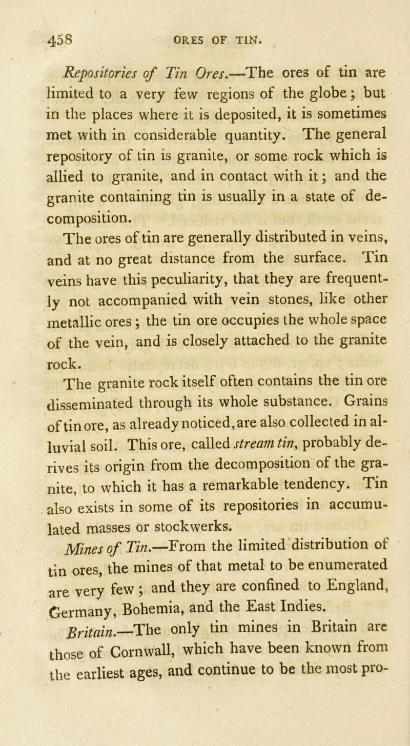 Repositories of Tin Ores.—The ores of tin are limited to a very few regions of the globe; but in the places where it is deposited, it is sometimes met with in considerable quantity. The general repository of tin is granite, or some rock which is allied to granite, and in contact with it; and the granite containing tin is usually in a state of de- composition. The ores of tin are generally distributed in veins, and at no great distance from the surface. Tin veins have this peculiarity, that they are frequent- ly not accompanied with vein stones, like other metallic ores ; the tin ore occupies the whole space of the vein, and is closely attached to the granite rock. The granite rock itself often contains the tin ore disseminated through its whole substance. Grains of tin ore, as already noticed, are also collected in al- luvial soil. This ore, called stream tin, probably de- rives its origin from the decomposition of the gra- nite, to which it has a remarkable tendency. Tin also exists in some of its repositories in accumu- lated masses or stockwerks. Mines of Tin.—From the limited distribution of tin ores, the mines of that metal to be enumerated are very few ; and they are confined to England, Germany, Bohemia, and the East Indies. Britain. The only tin mines in Britain are those of Cornwall, which have been known from the earliest ages, and continue to be the most pro-