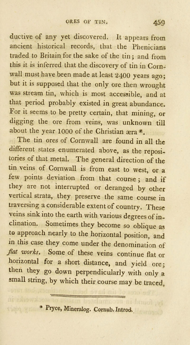 ductive of any yet discovered. It appears from ancient historical records, that the Phenicians traded to Britain for the sake of the tin; and from this it is inferred that the discovery of tin in Corn- wall must have been made at least 2400 years ago; but it is supposed that the only ore then wrought was stream tin, which is most accessible, and at that period probably existed in great abundance. For it seems to be pretty certain, that mining, or digging the ore from veins, was unknown till about the year 1000 of the Christian aera*. The tin ores of Cornwall are found in all the different states enumerated above, as the reposi- tories of that metal. The general direction of the tin veins of Cornwall is from east to west, or a few points deviation from that course; and if they are not interrupted or deranged by other vertical stiata, they preserve the same course in traversing a considerable extent of country. These veins sink into the earth with various degrees of in- clination. Sometimes they become so oblique as to approach nearly to the horizontal position, and in this case they come under the denomination of flat works. Some of these veins continue flat or horizontal for a short distance, and yield ore; then they go down perpendicularly with only a small string, by which their course may be traced, * Pryce, Mineralog. Cornub. Introd.