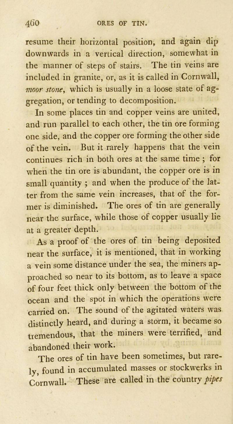 resume their horizontal position, and again dip downwards in a vertical direction, somewhat in the manner of steps of stairs. The tin veins are included in granite, or, as it is called in Cornwall, vioor stojie, which is usually in a loose state of ag- gregation, or tending to decomposition. In some places tin and copper veins are united, and run parallel to each other, the tin ore forming one side, and the copper ore forming the other side of the vein. But it rarely happens that the vein continues rich in both ores at the same time ; for when the tin ore is abundant, the copper ore is in small quantity ; and when the produce of the lat- ter from the same vein increases, that of the for- mer is diminished. The ores of tin are generally near the surface, while those of copper usually lie at a greater depth. As a proof of the ores of tin being deposited near the surface, it is mentioned, that in working a vein some distance under the sea, the miners ap- proached so near to its bottom, as to leave a space of four feet thick only between the bottom of the ocean and the spot in which the operations were carried on. The sound of the agitated waters was distinctly heard, and during a storm, it became so tremendous, that the miners were terrified, and abandoned their work. The ores of tin have been sometimes, but rare- ly, found in accumulated masses or stockwerks in Cornwall. These are called in the country pipes