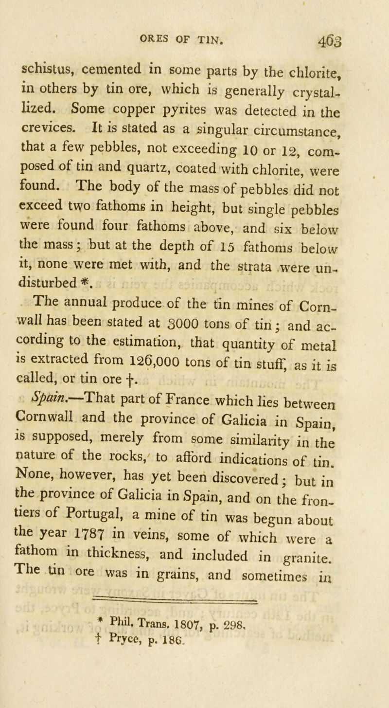 schistus, cemented in some parts by the chlorite* in others by tin ore, which is generally crystal- lized. Some copper pyrites was detected in the crevices. It is stated as a singular circumstance, that a few pebbles, not exceeding 10 or 12, com- posed of tin and quartz, coated with chlorite, were found. The body of the mass of pebbles did not exceed two fathoms in height, but single pebbles were found four fathoms above, and six below the mass; but at the depth of 15 fathoms below it, none were met with, and the strata were un- disturbed *. The annual produce of the tin mines of Corn- wall has been stated at 3000 tons of tin; and ac- cording to the estimation, that quantity of metal is extracted from 126,000 tons of tin stuff, as it is called, or tin ore f. Spain. That part of France which lies between Cornwall and the province of Galicia in Spain, is supposed, merely from some similarity in the nature of the rocks/ to afford indications of tin. None, however, has yet been discovered; but in the province of Galicia in Spain, and on the fron- tiers of Portugal, a mine of tin was begun about the year 1787 in veins, some of which were a fathom in thickness, and included in granite. The tin ore was in grains, and sometimes in * Phil, Trans. 1807, p. 298, f Pryce, p. 186,