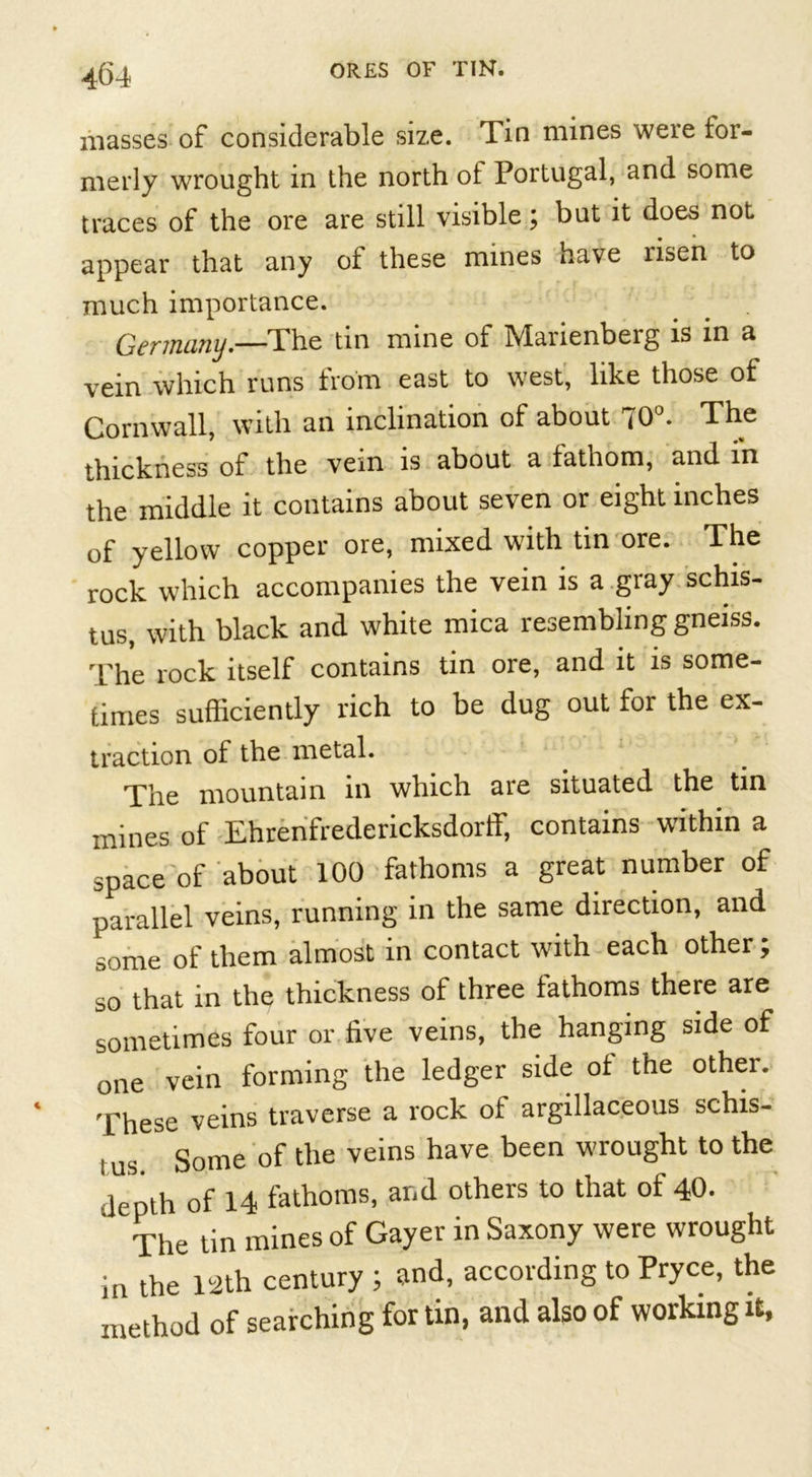 masses of considerable size. Tin mines weie for- merly wrought in the north of Portugal, and some traces of the ore are still visible; but it does not appear that any of these mines have risen to much importance. Germany.—The tin mine of Marienberg is in a vein which runs from east to west, like those of Cornwall, with an inclination of about 70°. The thickness of the vein is about a lathom, and in the middle it contains about seven or eight inches of yellow copper ore, mixed with tin ore. The rock which accompanies the vein is a gray schis- tus, with black and white mica resembling gneiss. The rock itself contains tin ore, and it is some- times sufficiently rich to be dug out for the ex- traction of the metal. The mountain in which aie situated the tin mines of Ehrenfredericksdorff, contains within a space of about 100 fathoms a great number of parallel veins, running in the same direction, and some of them almost in contact with each other ; so that in the thickness of three fathoms there are sometimes four or five veins, the hanging side of one vein forming the ledger side ol the other. These veins traverse a rock of argillaceous schis- i us. Some of the veins have been wrought to the depth of 14 fathoms, and others to that ol 40. The tin mines of Gayer in Saxony were wrought in the 12th century ; and, according to Pryce, the method of searching for tin, and also of working it,