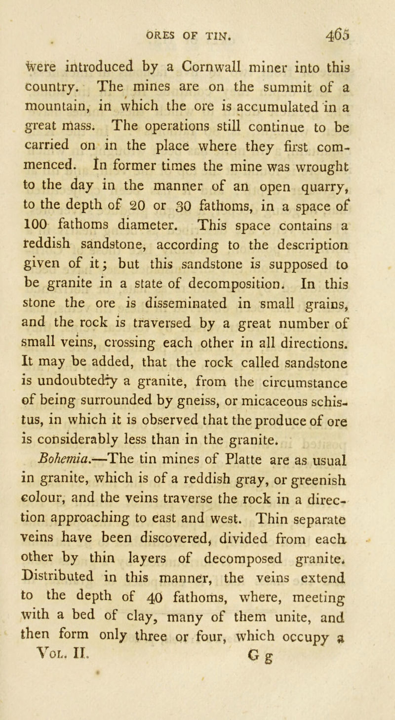 fvere introduced by a Cornwall miner into this country. The mines are on the summit of a mountain, in which the ore is accumulated in a great mass. The operations still continue to be carried on in the place where they first com- menced. In former times the mine was wrought to the day in the manner of an open quarry, to the depth of 20 or 30 fathoms, in a space of 100 fathoms diameter. This space contains a reddish sandstone, according to the description given of it; but this sandstone is supposed to be granite in a state of decomposition. In this stone the ore is disseminated in small grains, and the rock is traversed by a great number of small veins, crossing each other in all directions. It may be added, that the rock called sandstone is undoubtedly a granite, from the circumstance of being surrounded by gneiss, or micaceous schis- tus, in which it is observed that the produce of ore is considerably less than in the granite. Bohemia.—The tin mines of Platte are as usual in granite, which is of a reddish gray, or greenish colour, and the veins traverse the rock in a direc- tion approaching to east and west. Thin separate veins have been discovered, divided from each, other by thin layers of decomposed granite. Distributed in this manner, the veins extend to the depth of 40 fathoms, where, meeting with a bed of clay, many of them unite, and then form only three or four, which occupy a Vor.. II. G g