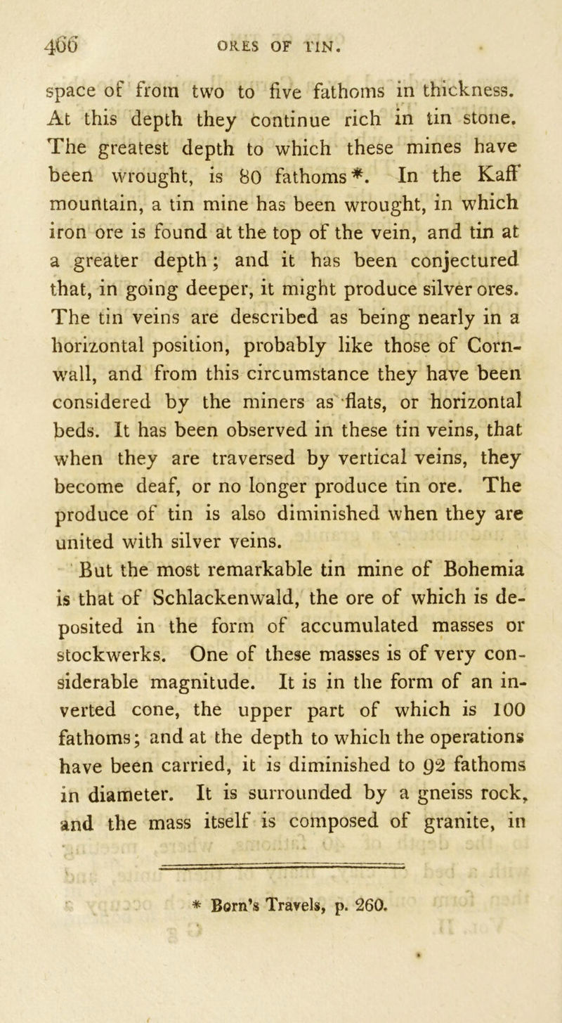 space of from two to five fathoms in thickness. At this depth they continue rich in tin stone. The greatest depth to which these mines have been wrought, is 80 fathoms*. In the Kaff mountain, a tin mine has been wrought, in which iron ore is found at the top of the vein, and tin at a greater depth; and it has been conjectured that, in going deeper, it might produce silver ores. The tin veins are described as being nearly in a horizontal position, probably like those of Corn- wall, and from this circumstance they have been considered by the miners as flats, or horizontal beds. It has been observed in these tin veins, that when they are traversed by vertical veins, they become deaf, or no longer produce tin ore. The produce of tin is also diminished when they are united with silver veins. But the most remarkable tin mine of Bohemia is that of Schlackenwald, the ore of which is de- posited in the form of accumulated masses or stockwerks. One of these masses is of very con- siderable magnitude. It is in the form of an in- verted cone, the upper part of which is 100 fathoms; and at the depth to which the operations have been carried, it is diminished to Q2 fathoms in diameter. It is surrounded by a gneiss rock, and the mass itself is composed of granite, in