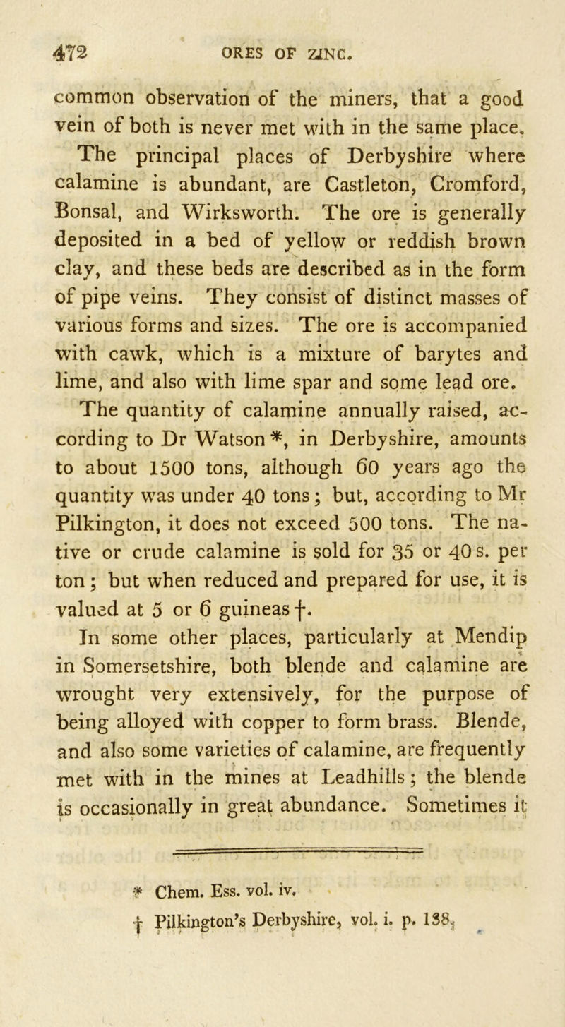 common observation of the miners, that a good vein of both is never met with in the same place. The principal places of Derbyshire where calamine is abundant, are Castleton, Cromford, Bonsai, and Wirksworth. The ore is generally deposited in a bed of yellow or reddish brown clay, and these beds are described as in the form of pipe veins. They consist of distinct masses of various forms and sizes. The ore is accompanied with cawk, which is a mixture of barytes and lime, and also with lime spar and some lead ore. The quantity of calamine annually raised, ac- cording to Dr Watson *, in Derbyshire, amounts to about 1500 tons, although 60 years ago the quantity was under 40 tons; but, according to Mr Pilkington, it does not exceed 500 tons. The na- tive or crude calamine is sold for 35 or 40 s. per ton; but when reduced and prepared for use, it is valued at 5 or 6 guineas f. In some other places, particularly at Mendip in Somersetshire, both blende and calamine are wrought very extensively, for the purpose of being alloyed writh copper to form brass. Blende, and also some varieties of calamine, are frequently met with in the mines at Leadhills; the blende is occasionally in great abundance. Sometimes it; * Chem. Ess. vol. iv. j- Pilkington^ Derbyshire, vol i. p. 138.