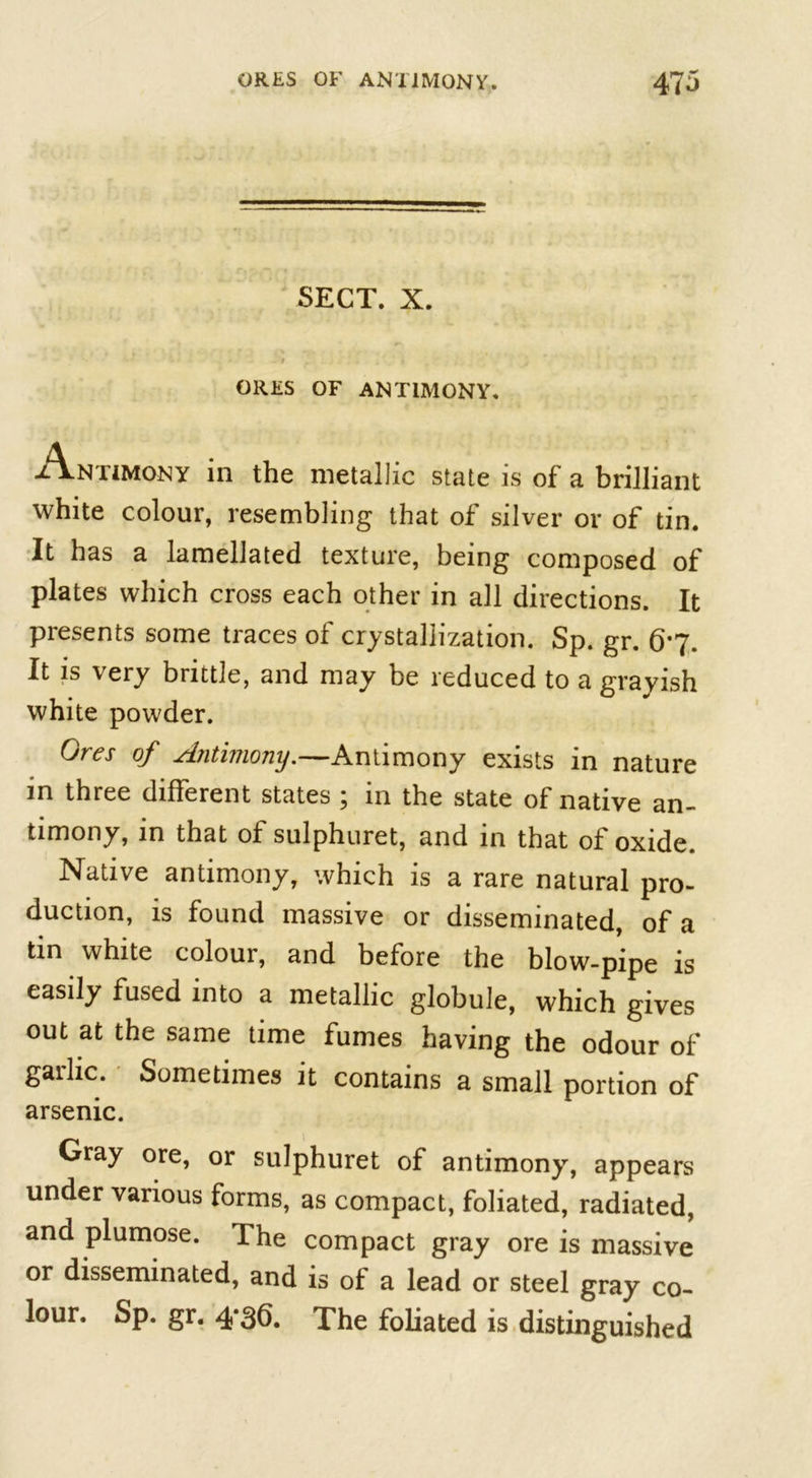 SECT. X. -T . * ORES OF ANTIMONY. Antjmony in the metallic state is of a brilliant white colour, resembling that of silver or of tin. It has a lamellated texture, being composed of plates which cross each other in all directions. It presents some traces of crystallization. Sp. gr. 6*7. It is very brittle, and may be reduced to a grayish white powder. Ores of Antimony.—Antimony exists in nature in three different states ; in the state of native an- timony, in that of sulphuret, and in that of oxide. Native antimony, which is a rare natural pro- duction, is found massive or disseminated, of a tin white colour, and before the blow-pipe is easily fused into a metallic globule, which gives out at the same time fumes having the odour of garlic. Sometimes it contains a small portion of arsenic. Gray ore, or sulphuret of antimony, appears under various forms, as compact, foliated, radiated, and plumose. The compact gray ore is massive or disseminated, and is of a lead or steel gray co- lour. Sp. gr. 4*36. The foliated is distinguished