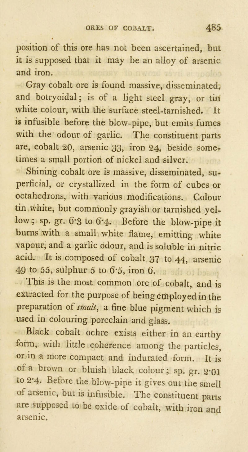 position of this ore has not been ascertained, but it is supposed that it may be an alloy of arsenic and iron. Gray cobalt ore is found massive, disseminated, and botryoidal; is of a light steel gray, or tin white colour, with the surface steel-tarnished. It is infusible before the blow-pipe, but emits fumes with the odour of garlic. The constituent parts are, cobalt 20, arsenic 33, iron 24, beside some- times a small portion of nickel and silver. Shining cobalt ore is massive, disseminated, su- perficial, or crystallized in the form of cubes or octahedrons, with various modifications. Colour tin white, but commonly grayish or tarnished yel- low ; sp. gr. 6*3 to 6*4. Before the blow-pipe it burns with a small white flame, emitting white vapour, and a garlic odour, and is soluble in nitric acid. It is composed of cobalt 37 to 44, arsenic 49 to 55, sulphur 5 to 6*5, iron 6. This is the most common ore of cobalt, and is extracted for the purpose of being employed in the preparation of smalt, a fine blue pigment which is used in colouring porcelain and glass. Black cobalt ochre exists either in an earthy form, with little coherence among the particles, or in a more compact and indurated form. It is of a brown or bluish black colour; sp. gr. 2*01 to 2*4. Before the blow-pipe it gives out the smell of arsenic, but is infusible. The constituent parts are supposed to be oxide of cobalt, with iron and arsenic.