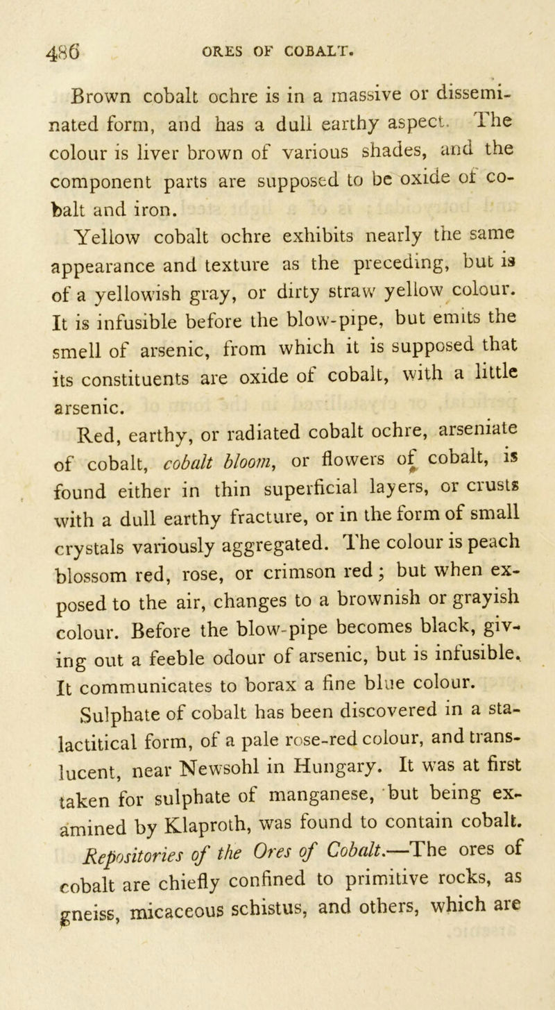 Brown cobalt ochre is in a massive or dissemi- nated form, and has a duli earthy aspect. I he colour is liver brown of various shades, and the component parts are supposed to be oxide oi co- balt and iron. Yellow cobalt ochre exhibits nearly the same appearance and texture as the preceding, but is of a yellowish gray, or dirty straw yellow colour. It is infusible before the blow-pipe, but emits the smell of arsenic, from which it is supposed that its constituents are oxide ot cobalt, with a little arsenic. Red, earthy, or radiated cobalt ochre, arsemate of cobalt, cobalt bloom, or flowers of cobalt, is found either in thin superficial layers, or crusts with a dull earthy fracture, or in the form of small crystals variously aggregated. The colour is peach blossom red, rose, or crimson red; but when ex- posed to the air, changes to a brownish or grayish colour. Before the blow-pipe becomes black, giv- ing out a feeble odour of arsenic, but is intusible. It communicates to borax a fine blue colour. Sulphate of cobalt has been discovered in a sta- lactitical form, of a pale rose-red colour, and trans- lucent, near Newsohl in Hungary. It was at first taken for sulphate of manganese, but being ex- amined by Klaproth, was found to contain cobalt. Repositories of the Ores of Cobalt. The ores of cobalt are chiefly confined to primitive rocks, as gneiss, micaceous schistus, and others, which are