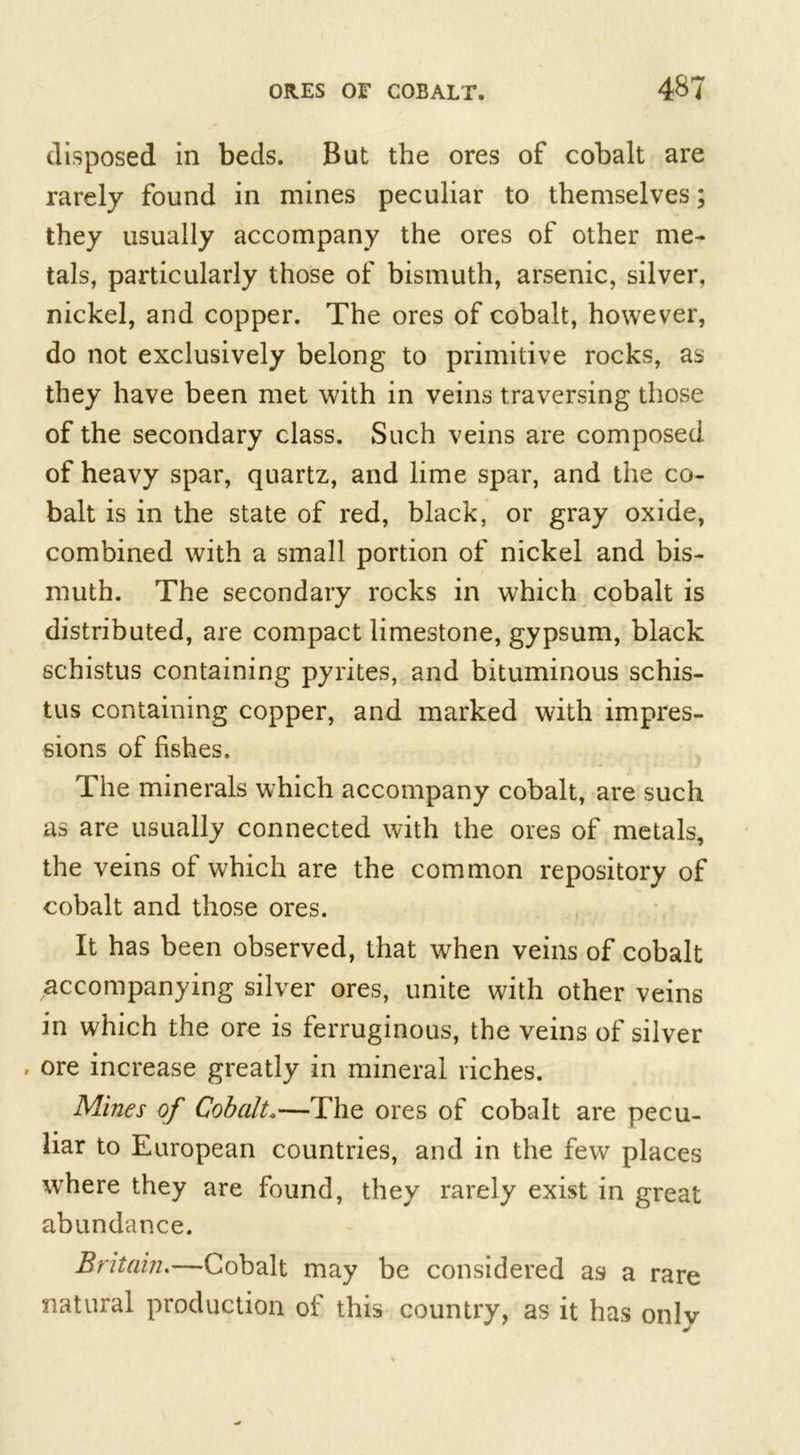 disposed in beds. But the ores of cobalt are rarely found in mines peculiar to themselves; they usually accompany the ores of other me- tals, particularly those of bismuth, arsenic, silver, nickel, and copper. The ores of cobalt, however, do not exclusively belong to primitive rocks, as they have been met with in veins traversing those of the secondary class. Such veins are composed of heavy spar, quartz, and lime spar, and the co- balt is in the state of red, black, or gray oxide, combined with a small portion of nickel and bis- muth. The secondary rocks in which cobalt is distributed, are compact limestone, gypsum, black schistus containing pyrites, and bituminous schis- tus containing copper, and marked with impres- sions of fishes. The minerals which accompany cobalt, are such as are usually connected with the ores of metals, the veins of which are the common repository of cobalt and those ores. It has been observed, that when veins of cobalt accompanying silver ores, unite with other veins in which the ore is ferruginous, the veins of silver , ore increase greatly in mineral riches. Mines of Cobalt.—The ores of cobalt are pecu- liar to European countries, and in the few places where they are found, they rarely exist in great abundance. Britain.—Cobalt may be considered as a rare natural production of this country, as it has only