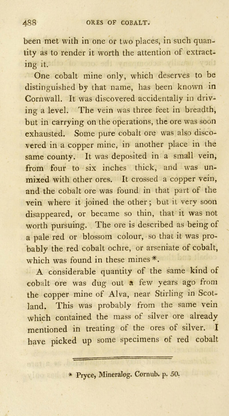 been met with in one or two places, in such quan- tity as to render it worth the attention of extract- ing it. One cobalt mine only, which deserves to be distinguished by that name, has been knowTn in Cornwall. It was discovered accidentally in driv- ing a level. The vein was three feet in breadth, but in carrying on the operations, the ore was soon exhausted. Some pure cobalt ore was also disco- vered in a copper mine, in another place in the same county. It was deposited in a small vein, from four to six inches thick, and was un- mixed wTith other ores. It crossed a copper vein, and the cobalt ore was found in that part of the vein where it joined the other; but it very soon disappeared, or became so thin, that it was not worth pursuing. The ore is described as being of a pale red or blossom colour, so that it was pro- bably the red cobalt ochre, or arseniate of cobalt, which was found in these mines A considerable quantity of the same kind of cobalt ore was dug out a few years ago from the copper mine of Alva, near Stirling in Scot- land. This was probably from the same vein which contained the mass of silver ore already mentioned in treating of the ores of silver. I have picked up some specimens of red cobalt * Pryce, Mineralog. Cornub. p. 50.