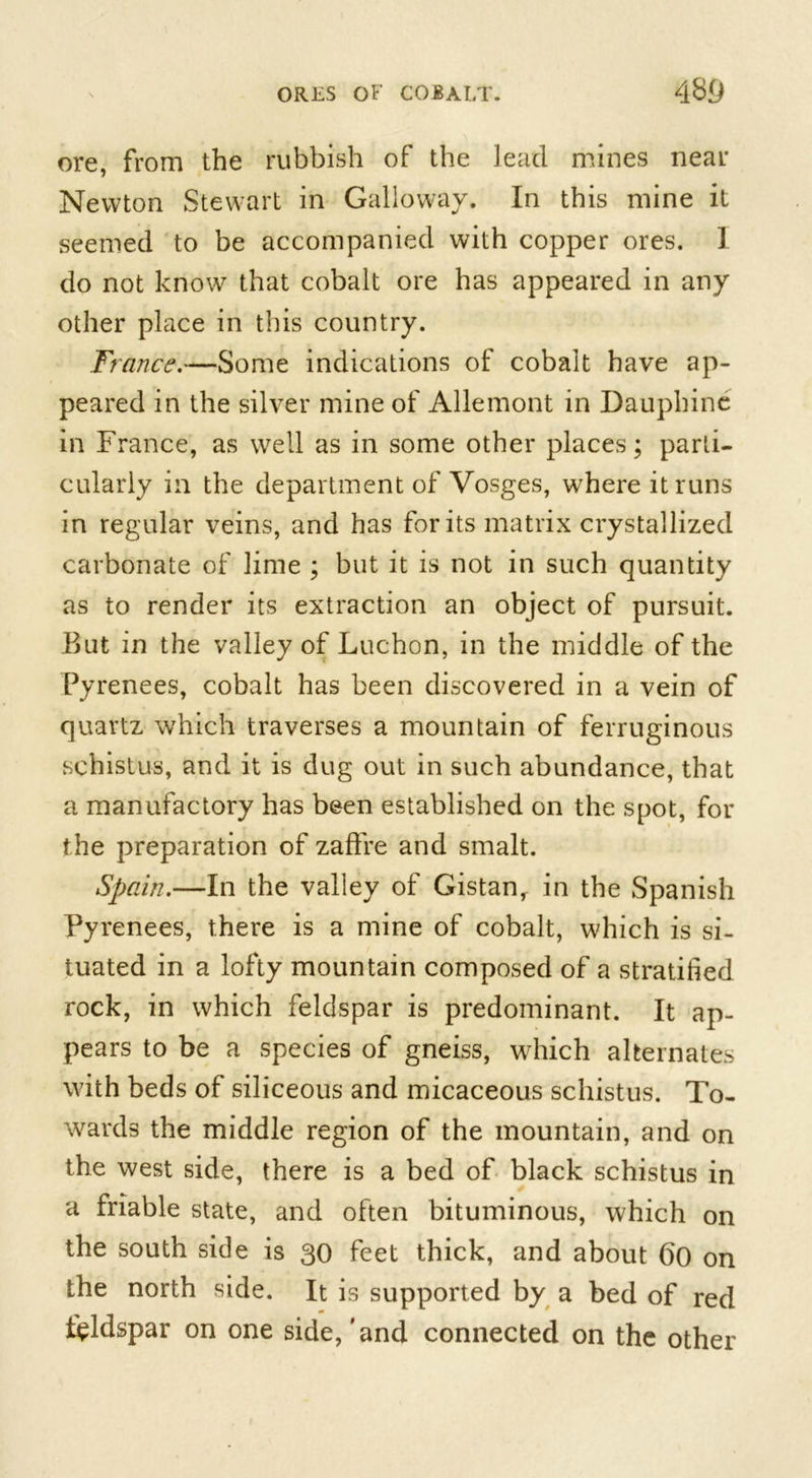 ore, from the rubbish of the lead mines near Newton Stewart in Galloway. In this mine it seemed to be accompanied with copper ores. 1 do not know that cobalt ore has appeared in any other place in this country. France.—Some indications of cobalt have ap- peared in the silver mine of Allemont in Dauphinc in France, as well as in some other places; parti- cularly in the department of Vosges, where it runs in regular veins, and has for its matrix crystallized carbonate of lime ; but it is not in such quantity as to render its extraction an object of pursuit. But in the valley of Luchon, in the middle of the Pyrenees, cobalt has been discovered in a vein of quartz which traverses a mountain of ferruginous schistus, and it is dug out in such abundance, that a manufactory has been established on the spot, for the preparation of zaffre and smalt. Spain.—In the valley of Gistan,. in the Spanish Pyrenees, there is a mine of cobalt, which is si- tuated in a lofty mountain composed of a stratified rock, in which feldspar is predominant. It ap- pears to be a species of gneiss, which alternates with beds of siliceous and micaceous schistus. To- wards the middle region of the mountain, and on the west side, there is a bed of black schistus in a friable state, and often bituminous, which on the south side is 30 feet thick, and about 60 on the north side. It is supported by a bed of red feldspar on one side, 'and connected on the other