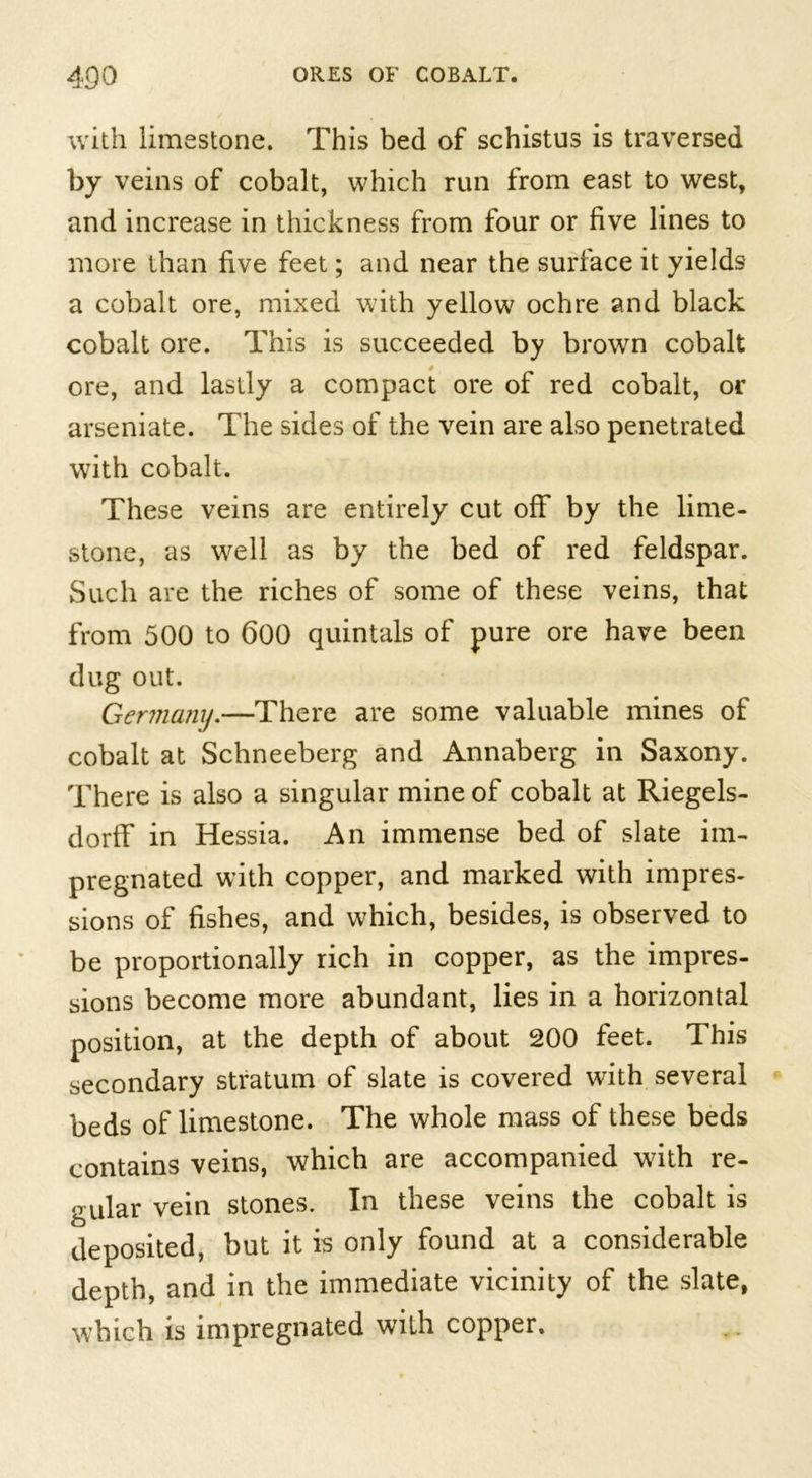 with limestone. This bed of schistus is traversed by veins of cobalt, which run from east to west, and increase in thickness from four or five lines to more than five feet; and near the surface it yields a cobalt ore, mixed with yellow ochre and black cobalt ore. This is succeeded by brown cobalt ore, and lastly a compact ore of red cobalt, or arseniate. The sides of the vein are also penetrated with cobalt. These veins are entirely cut off by the lime- stone, as well as by the bed of red feldspar. Such are the riches of some of these veins, that from 500 to 600 quintals of pure ore have been dug out. Germany.—There are some valuable mines of cobalt at Schneeberg and Annaberg in Saxony. There is also a singular mine of cobalt at Riegels- dorff in Hessia. An immense bed of slate im- pregnated with copper, and marked with impres- sions of fishes, and which, besides, is observed to be proportionally rich in copper, as the impres- sions become more abundant, lies in a horizontal position, at the depth of about 200 feet. This secondary stratum of slate is covered with several beds of limestone. The whole mass of these beds contains veins, which are accompanied with re- gular vein stones. In these veins the cobalt is deposited, but it is only found at a considerable depth, and in the immediate vicinity of the slate, which is impregnated with copper.