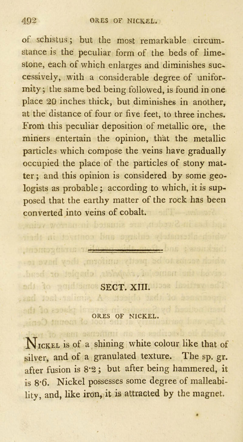 of schistus; but the most remarkable circum- stance is the peculiar form of the beds of lime- stone, each of which enlarges and diminishes suc- cessively, with a considerable degree of unifor- mity ; the same bed being followed, is found in one place 20 inches thick, but diminishes in another, at the distance of four or five feet, to three inches. From this peculiar deposition of metallic ore, the miners entertain the opinion, that the metallic particles which compose the veins have gradually occupied the place of the particles of stony mat- ter ; and this opinion is considered by some geo- logists as probable; according to which, it is sup- posed that the earthy matter of the rock has been converted into veins of cobalt. SECT. XIII. ORES OF NICKEL. Nickel is of a shining white colour like that of silver, and of a granulated texture. The sp. gr. after fusion is 8*2; but after being hammered, it is 8*6. Nickel possesses some degree of malleabi- lity, and, like iron, it is attracted by the magnet.