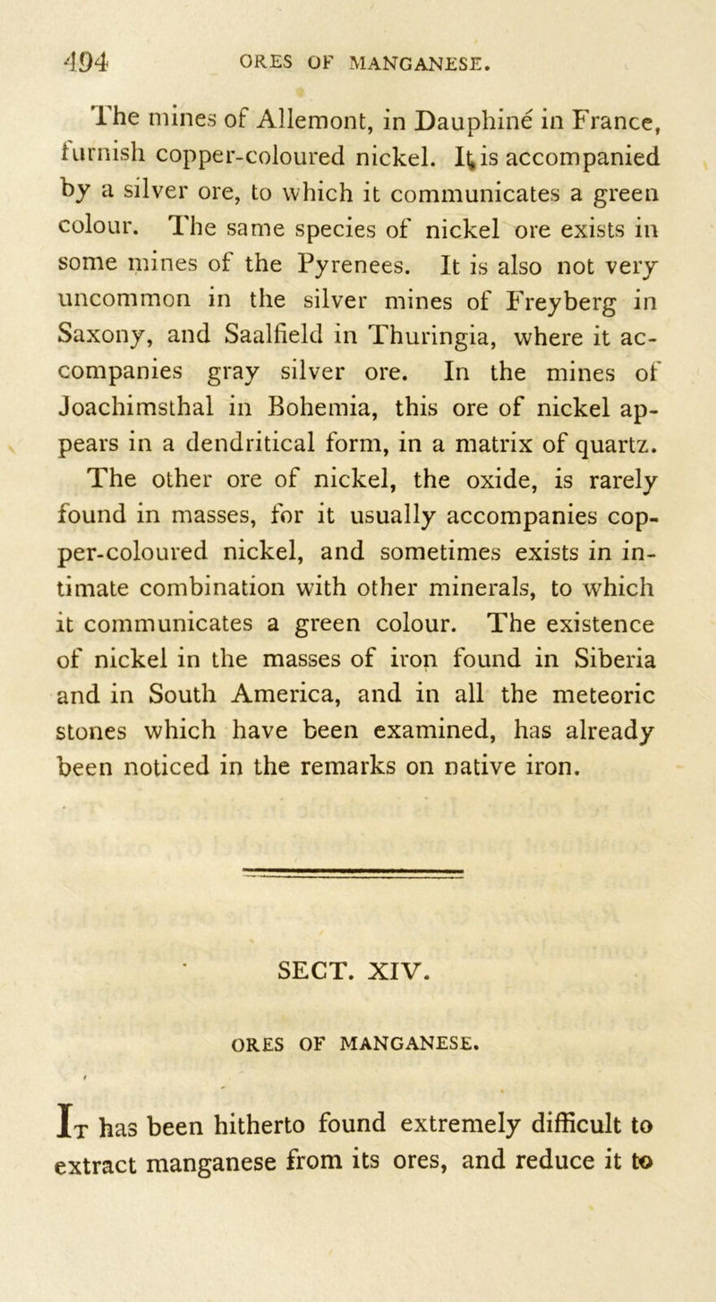 I he mines of Allemont, in Dauphine in France, tarnish copper-coloured nickel. It,is accompanied by a silver ore, to which it communicates a green colour. The same species of nickel ore exists in some mines of the Pyrenees. It is also not very uncommon in the silver mines of Freyberg in Saxony, and Saallield in Thuringia, where it ac- companies gray silver ore. In the mines of Joachimsthal in Bohemia, this ore of nickel ap- pears in a dendritical form, in a matrix of quartz. The other ore of nickel, the oxide, is rarely found in masses, for it usually accompanies cop- per-coloured nickel, and sometimes exists in in- timate combination with other minerals, to which it communicates a green colour. The existence of nickel in the masses of iron found in Siberia and in South America, and in all the meteoric stones which have been examined, has already been noticed in the remarks on native iron. SECT. XIV. ORES OF MANGANESE. I It has been hitherto found extremely difficult to extract manganese from its ores, and reduce it to