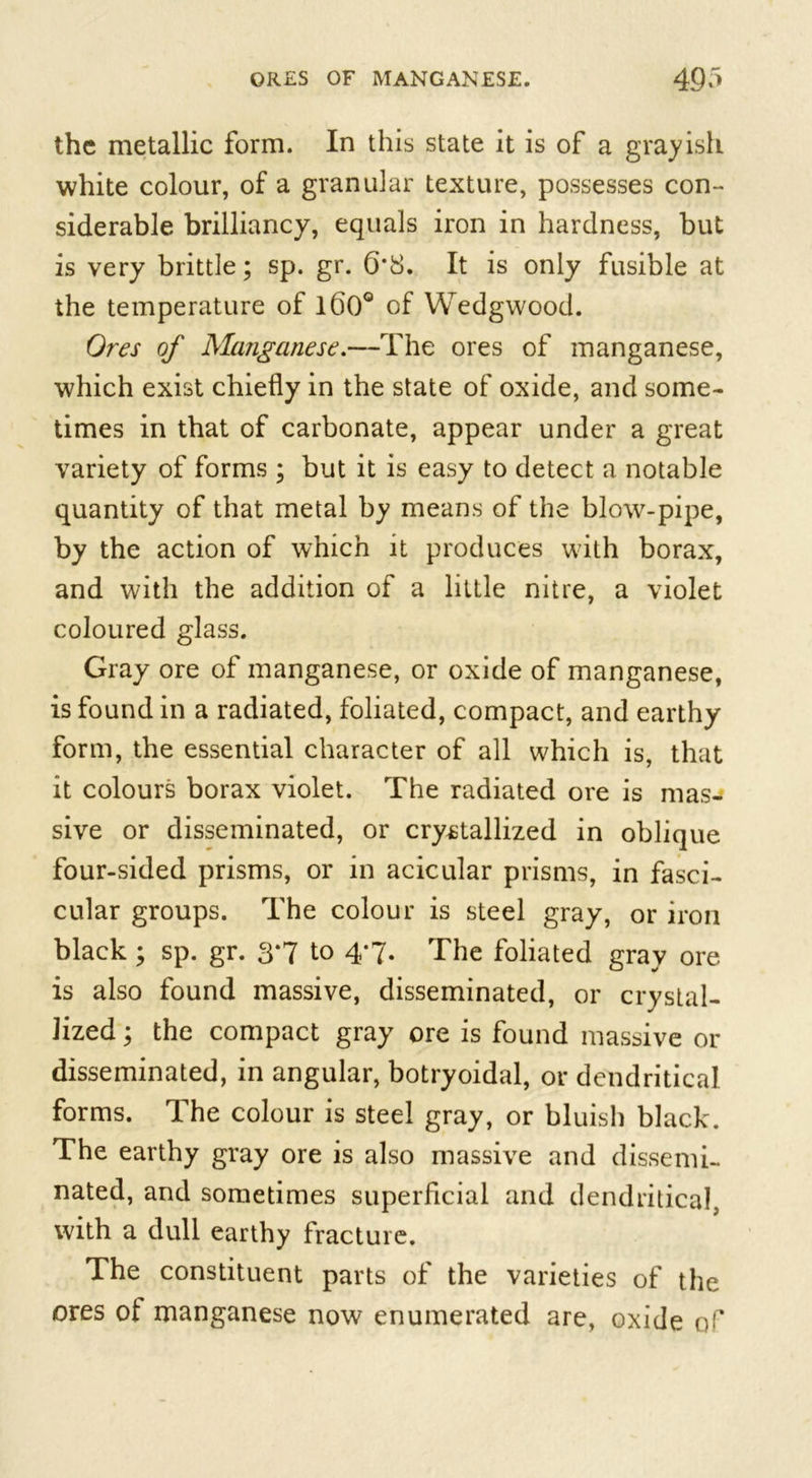 the metallic form. In this state it is of a grayish white colour, of a granular texture, possesses con- siderable brilliancy, equals iron in hardness, but is very brittle; sp. gr. 6*8. It is only fusible at the temperature of l60° of Wedgwood. Ores of Manganese.—The ores of manganese, which exist chiefly in the state of oxide, and some- times in that of carbonate, appear under a great variety of forms ; but it is easy to detect a notable quantity of that metal by means of the blow-pipe, by the action of which it produces with borax, and with the addition of a little nitre, a violet coloured glass. Gray ore of manganese, or oxide of manganese, is found in a radiated, foliated, compact, and earthy form, the essential character of all which is, that it colours borax violet. The radiated ore is mas- sive or disseminated, or crystallized in oblique four-sided prisms, or in acicular prisms, in fasci- cular groups. The colour is steel gray, or iron black; sp. gr. 3*7 to 4*7. The foliated gray ore is also found massive, disseminated, or crystal- lized ; the compact gray ore is found massive or disseminated, in angular, botryoidal, or dendritical forms. The colour is steel gray, or bluish black. The earthy gray ore is also massive and dissemi- nated, and sometimes superficial and dendritical, with a dull earthy fracture. The constituent parts of the varieties of the ores of manganese now enumerated are, oxide of