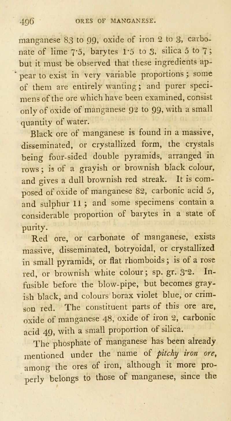 manganese 83 to 99, oxide of iron 2 to 3, carbo- nate of lime 7*5, barytes 1*5 to 3, silica 5 to 7; but it must be observed that these ingredients ap- pear to exist in very variable proportions ; some of them are entirely wanting; and purer speci- mens of the ore which have been examined, consist onlv of oxide of manganese 92 to 99, with a small quantity of water. Black ore of manganese is found in a massive, disseminated, or crystallized form, the crystals being four-sided double pyramids, arranged in rows ; is of a grayish or brownish black colour, and gives a dull brownish red streak. It is com- posed of oxide of manganese 82, carbonic acid 5, and sulphur 11 ; and some specimens contain a considerable proportion of barytes in a state of purity. Red ore, or carbonate of manganese, exists massive, disseminated, botryoidal, or crystallized in small pyramids, or flat rhomboids; is of a rose red, or brownish white colour; sp. gr. 3*2. In- fusible before the blow-pipe, but becomes gray- ish black, and colours borax violet blue, or crim- son red. The constituent parts of this ore are, oxide of manganese 48, oxide of iron 2, carbonic acid 49, with a small proportion of silica. The phosphate of manganese has been already mentioned under the name of pitchy iron ore, among the ores of iron, although it more pro- perly belongs to those of manganese, since the