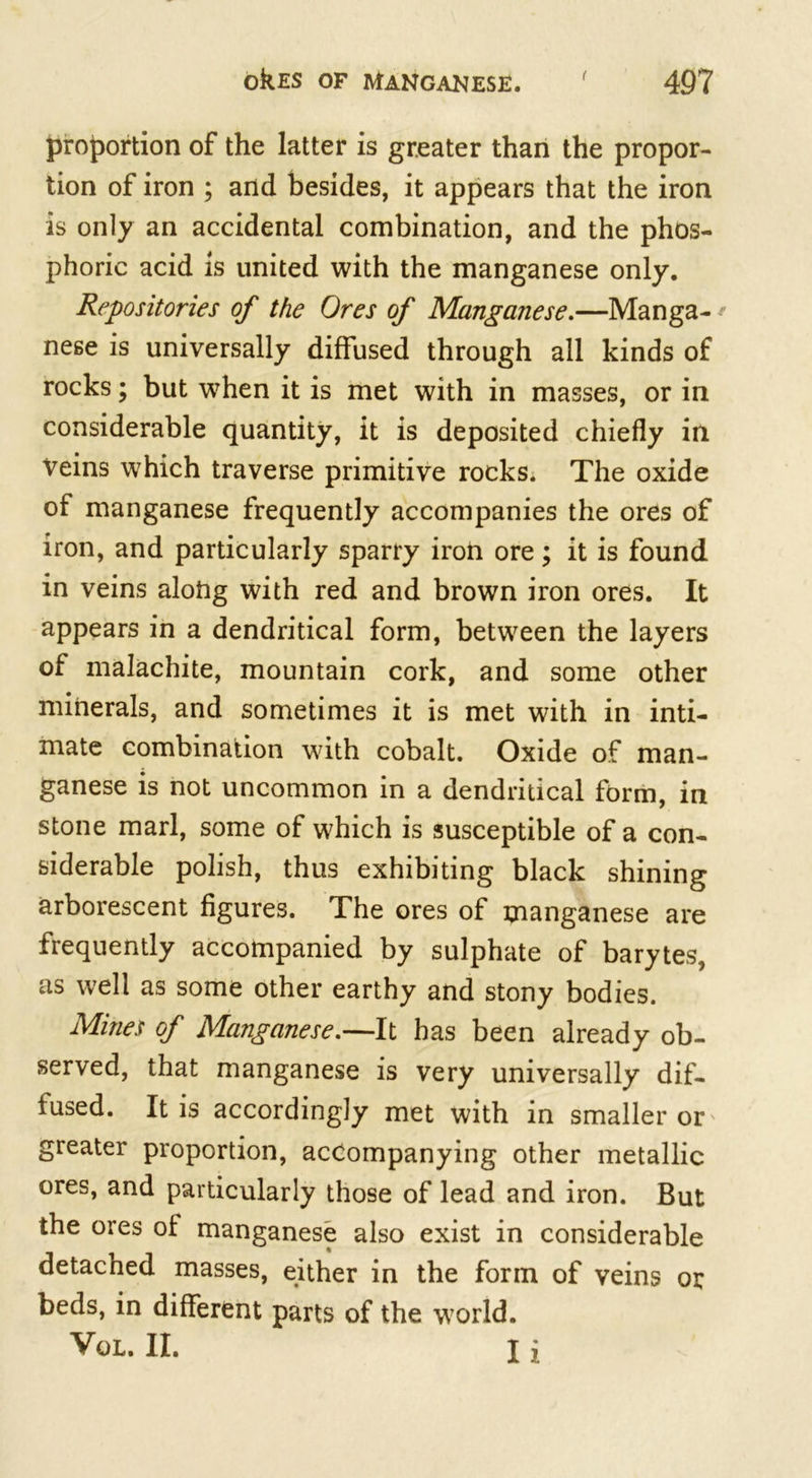 proportion of the latter is greater than the propor- tion of iron ; and besides, it appears that the iron is only an accidental combination, and the phos- phoric acid is united with the manganese only. Repositories of the Ores of Manganese.—Manga- * nese is universally diffused through all kinds of rocks; but when it is met with in masses, or in considerable quantity, it is deposited chiefly in Veins which traverse primitive rocks. The oxide of manganese frequently accompanies the ores of iron, and particularly sparry iron ore; it is found in veins alohg with red and brown iron ores. It appears in a dendritical form, between the layers of malachite, mountain cork, and some other minerals, and sometimes it is met with in inti- mate combination with cobalt. Oxide of man- ganese is not uncommon in a dendritical form, in stone marl, some of which is susceptible of a con- siderable polish, thus exhibiting black shining arborescent figures. The ores of manganese are frequently accompanied by sulphate of barytes, as well as some other earthy and stony bodies. Mines of Manganese.—It has been already ob- served, that manganese is very universally dif- fused. It is accordingly met with in smaller or greater proportion, accompanying other metallic ores, and particularly those of lead and iron. But the ores of manganese also exist in considerable detached masses, either in the form of veins or beds, in different parts of the world. VoL. II. I i