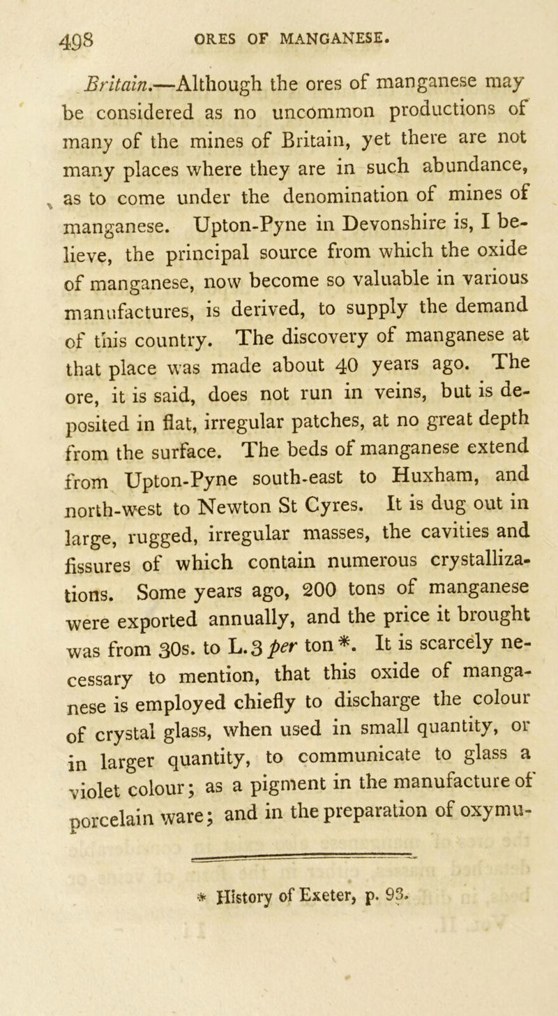 Britain.—Although the ores of manganese may be considered as no uncommon productions oi many of the mines of Britain, yet there are not many places where they are in such abundance, , as to come under the denomination of mines of manganese. Upton-Pyne in Devonshire is, I be- lieve, the principal source from which the oxide of manganese, now become so valuable in various manufactures, is derived, to supply the demand of this country. The discovery of manganese at that place was made about 40 years ago. The ore, it is said, does not run in veins, but is de- posited in flat, irregular patches, at no great depth from the surface. The beds of manganese extend from Upton-Pyne south-east to Huxham, and north-west to Newton St Cyres. It is dug out in large, rugged, irregular masses, the cavities and fissures of which contain numerous crystalliza- tions. Some years ago, 200 tons of manganese were exported annually, and the price it bi ought was from 30s. to L.3 per ton * It is scarcely ne- cessary to mention, that this oxide of manga- nese is employed chiefly to discharge the colour of crystal glass, when used in small quantity, or in larger quantity, to communicate to glass a violet colour; as a pigment in the manufacture of porcelain ware; and in the preparation of oxymu- * History of Exeter, p. 93.