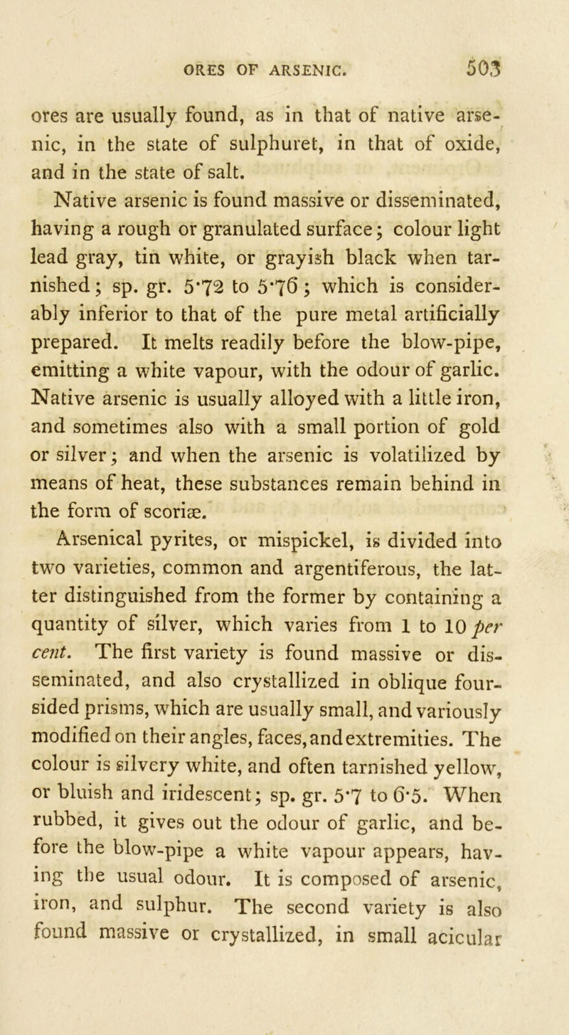 ores are usually found, as in that of native arse- nic, in the state of sulphuret, in that of oxide, and in the state of salt. Native arsenic is found massive or disseminated, having a rough or granulated surface; colour light lead gray, tin white, or grayish black when tar- nished ; sp. gr. 5*72 to 5*76; which is consider- ably inferior to that of the pure metal artificially prepared. It melts readily before the blow-pipe, emitting a white vapour, with the odour of garlic. Native arsenic is usually alloyed with a little iron, and sometimes also with a small portion of gold or silver; and when the arsenic is volatilized by means of heat, these substances remain behind in the form of scoriae. Arsenical pyrites, or mispickel, is divided into two varieties, common and argentiferous, the lat- ter distinguished from the former by containing a quantity of silver, which varies from 1 to 10 per cent. The first variety is found massive or dis- seminated, and also crystallized in oblique four- sided prisms, which are usually small, and variously modified on their angles, faces, and extremities. The colour is silvery white, and often tarnished yellow, or bluish and iridescent; sp. gr. 5*7 to 6*5. When rubbed, it gives out the odour of garlic, and be- fore the blow-pipe a white vapour appears, hav- ing the usual odour. It is composed of arsenic., iron, and sulphur. The second variety is also found massive or crystallized, in small acicular