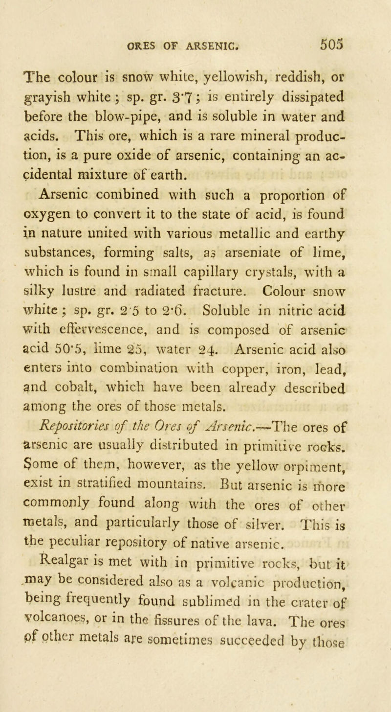 The colour is snow white, yellowish, reddish, or grayish white; sp. gr. 3*7; is entirely dissipated before the blow-pipe, and is soluble in water and acids. This ore, which is a rare mineral produc- tion, is a pure oxide of arsenic, containing an ac- cidental mixture of earth. Arsenic combined with such a proportion of oxygen to convert it to the state of acid, is found in nature united with various metallic and earthy substances, forming salts, as arseniate of lime, which is found in small capillary crystals, with a silky lustre and radiated fracture. Colour snow white; sp. gr. 2 5 to 2*6. Soluble in nitric acid with effervescence, and is composed of arsenic acid 50'5, lime 25, water 24. Arsenic acid also enters into combination with copper, iron, lead, and cobalt, which have been already described among the ores of those metals. Repositories of the Ores of Arsenic.—The ores of arsenic are usually distributed in primitive rocks. Some of them, however, as the yellow orpiment, exist in stratified mountains. Eut arsenic is more commonly found along with the ores of other metals, and particularly those of silver. This is the peculiar repository of native arsenic. Realgar is met with in primitive rocks, but it ,may be considered also as a volcanic production, being frequently found sublimed in the crater of volcanoes, or in the fissures of the lava. The ores of other metals are sometimes succeeded by those