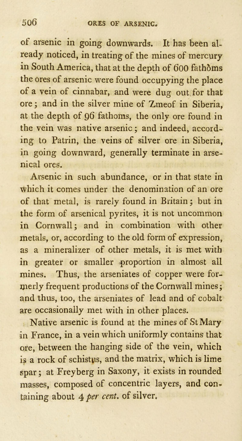 ot arsenic in going downwards. It has been al- ready noticed, in treating of the mines of mercury in South America, that at the depth of 600 fathoms the ores of arsenic were found occupying the place of a vein of cinnabar, and were dug out for that ore; and in the silver mine of Zmeof in Siberia, at the depth of g6 fathoms, the only ore found in the vein was native arsenic; and indeed, accord- ing to Patrin, the veins of silver ore in Siberia, in going downward, generally terminate in arse- nical ores. Arsenic in such abundance, or in that state in which it comes under the denomination of an ore of that metal, is rarely found in Britain; but in the form of arsenical pyrites, it is not uncommon in Cornwall; and in combination with other metals, or, according to the old form of expression, as a mineralizer of other metals, it is met with in greater or smaller proportion in almost all mines. Thus, the arseniates of copper were for- merly frequent productions of the Cornwall mines; and thus, too, the arseniates of lead and of cobalt are occasionally met with in other places. Native arsenic is found at the mines of St Mary in France, in a vein which uniformly contains that ore, between the hanging side of the vein, which is a rock of schistns, and the matrix, which is lime spar; at Freyberg in Saxony, it exists in rounded masses, composed of concentric layers, and con* taining about 4 Per cent* °f silver.