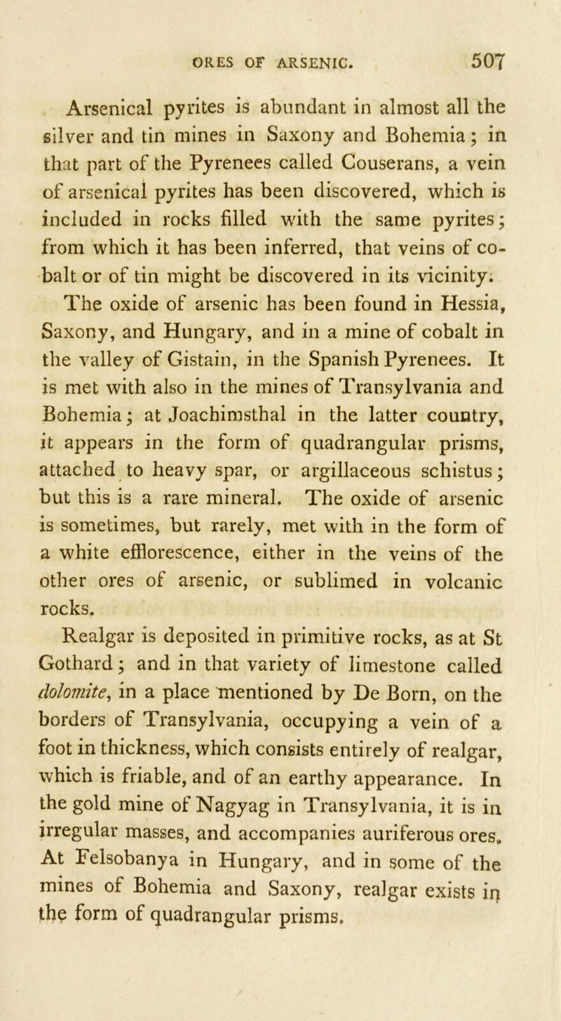 Arsenical pyrites is abundant in almost all the silver and tin mines in Saxony and Bohemia; in that part of the Pyrenees called Couserans, a vein of arsenical pyrites has been discovered, which is included in rocks filled with the same pyrites; from which it has been inferred, that veins of co- balt or of tin might be discovered in its vicinity. The oxide of arsenic has been found in Hessia, Saxony, and Hungary, and in a mine of cobalt in the valley of Gistain, in the Spanish Pyrenees. It is met with also in the mines of Transylvania and Bohemia; at Joachimsthal in the latter country, it appears in the form of quadrangular prisms, attached to heavy spar, or argillaceous schistus; but this is a rare mineral. The oxide of arsenic is sometimes, but rarely, met with in the form of a white efflorescence, either in the veins of the other ores of arsenic, or sublimed in volcanic rocks. Realgar is deposited in primitive rocks, as at St Gothard; and in that variety of limestone called dolomite, in a place mentioned by De Born, on the borders of Transylvania, occupying a vein of a foot in thickness, which consists entirely of realgar, which is friable, and of an earthy appearance. In the gold mine of Nagyag in Transylvania, it is in irregular masses, and accompanies auriferous ores. At Felsobanya in Hungary, and in some of the mines of Bohemia and Saxony, realgar exists in thp form of quadrangular prisms.