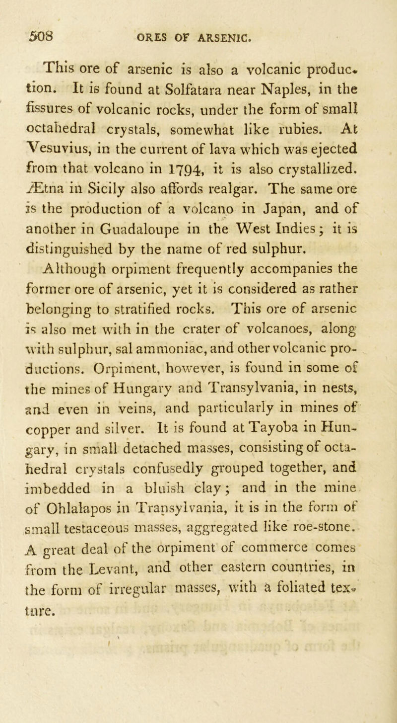 This ore of arsenic is also a volcanic produce tion. It is found at Solfatara near Naples, in the fissures of volcanic rocks, under the form of small octahedral crystals, somewhat like rubies. At Vesuvius, in the current of lava which was ejected from that volcano in 1794» it is also crystallized. iEtna in Sicily also affords realgar. The same ore is the production of a volcano in Japan, and of another in Guadaloupe in the West Indies; it is distinguished by the name of red sulphur. Although orpiment frequently accompanies the former ore of arsenic, yet it is considered as rather belonging to stratified rocks. This ore of arsenic is also met with in the crater of volcanoes, along with sulphur, sal ammoniac, and other volcanic pro- ductions. Orpiment, however, is found in some of the mines of Hungary and Transylvania, in nests, and even in veins, and particularly in mines of copper and silver. It is found at Tayoba in Hun- gary, in small detached masses, consisting of octa- hedral crystals confusedly grouped together, and imbedded in a bluish clay; and in the mine of Ohlalapos in Transylvania, it is in the form of small testaceous masses, aggregated like roe-stone. A great deal of the orpiment of commerce comes from the Levant, and other eastern countries, in the form of irregular masses, with a foliated tex- ture.