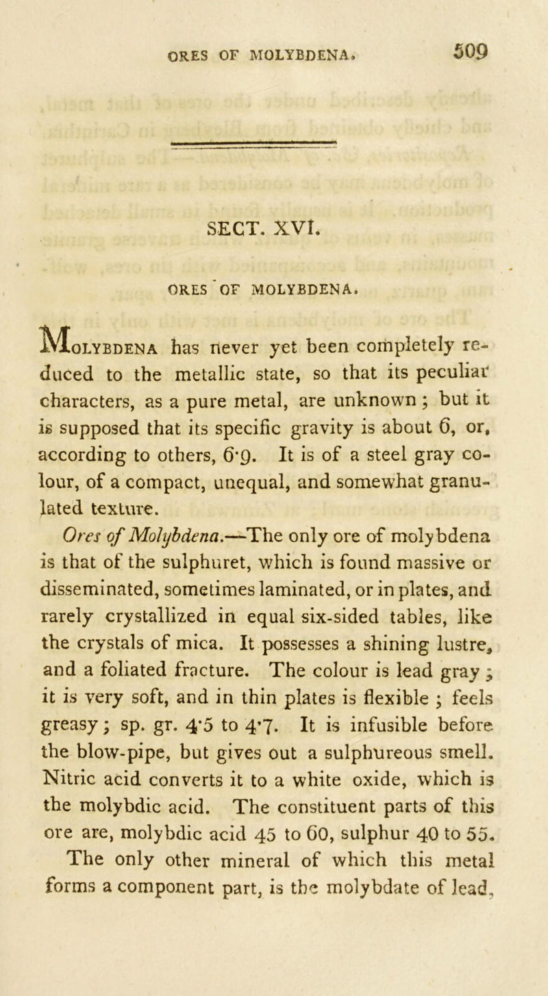 SECT. XVI. ORES OF MOLYBDENA, IVIolybdena has never yet been completely re- duced to the metallic state, so that its peculiar characters, as a pure metal, are unknown ; but it is supposed that its specific gravity is about 6, or, according to others, 6*C). It is of a steel gray co- lour, of a compact, unequal, and somewhat granu- lated texture. Ores of Molijbdena.—The only ore of molybdena is that of the sulphuret, which is found massive or disseminated, sometimes laminated, or in plates, and rarely crystallized in equal six-sided tables, like the crystals of mica. It possesses a shining lustre, and a foliated fracture. The colour is lead gray ; it is very soft, and in thin plates is flexible ; feels greasy; sp. gr. 4*5 to 4’7- It is infusible before the blow-pipe, but gives out a sulphureous smell. Nitric acid converts it to a white oxide, which is the molybdic acid. The constituent parts of this ore are, molybdic acid 45 to GO, sulphur 40 to 55. The only other mineral of which this metal forms a component part, is the molybdate of lead.