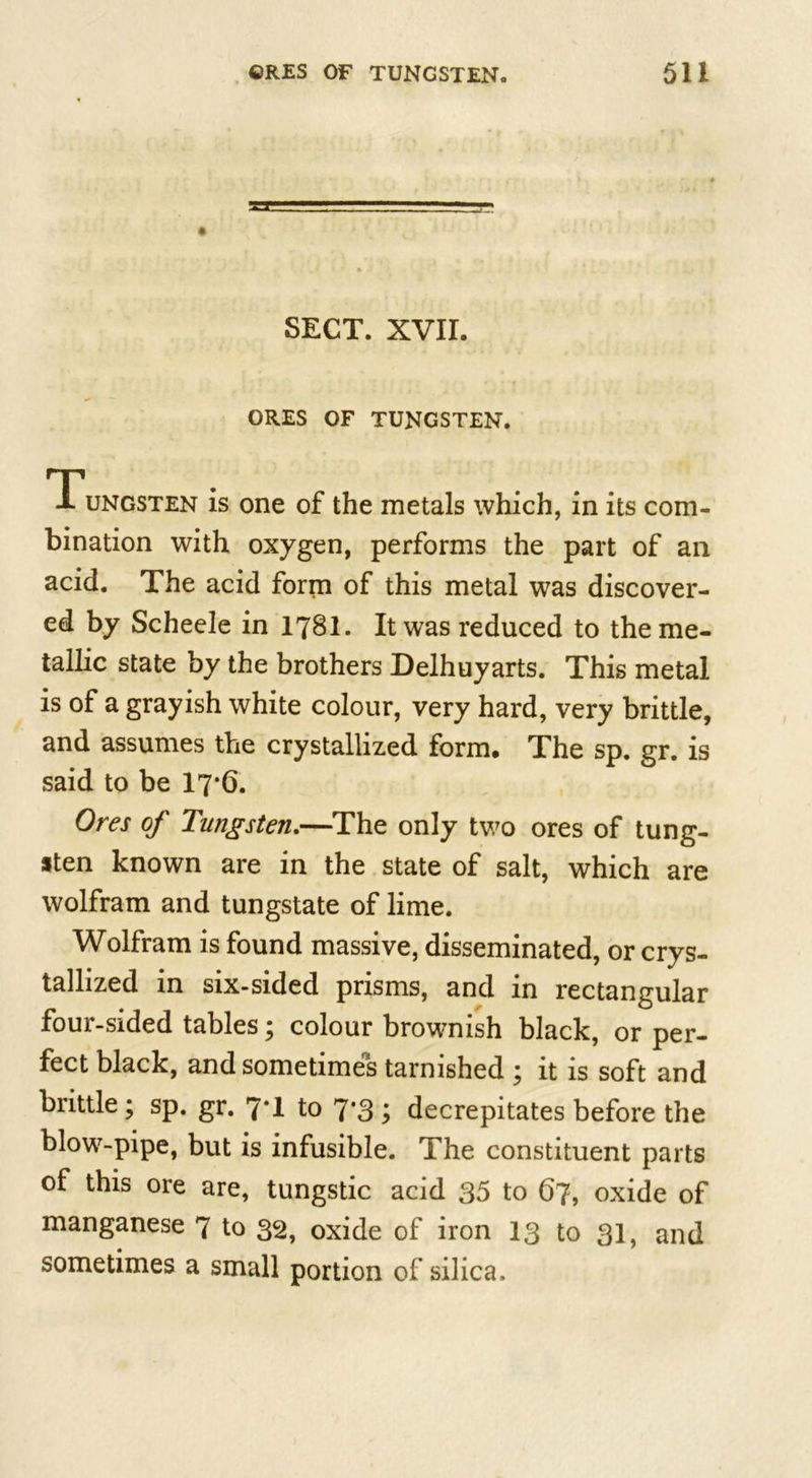 SECT. XVII. ORES OF TUNGSTEN. Tungsten is one of the metals which, in its com- bination with oxygen, performs the part of an acid. The acid form of this metal was discover- ed by Scheele in 178I. It was reduced to the me- tallic state by the brothers Delhuyarts. This metal is of a grayish white colour, very hard, very brittle, and assumes the crystallized form. The sp. gr. is said to be 17-6. Ores of Tungsten.—The only two ores of tung- sten known are in the state of salt, which are wolfram and tungstate of lime. Wolfram is found massive, disseminated, or crys- tallized in six-sided prisms, and in rectangular four-sided tables; colour brownish black, or per- fect black, and sometimes tarnished ; it is soft and brittle; sp. gr. 7*1 to 7*3 \ decrepitates before the blow-pipe, but is infusible. The constituent parts of this ore are, tungstic acid 35 to 67, oxide of manganese 7 to 32, oxide of iron 13 to 31, and sometimes a small portion of silica.