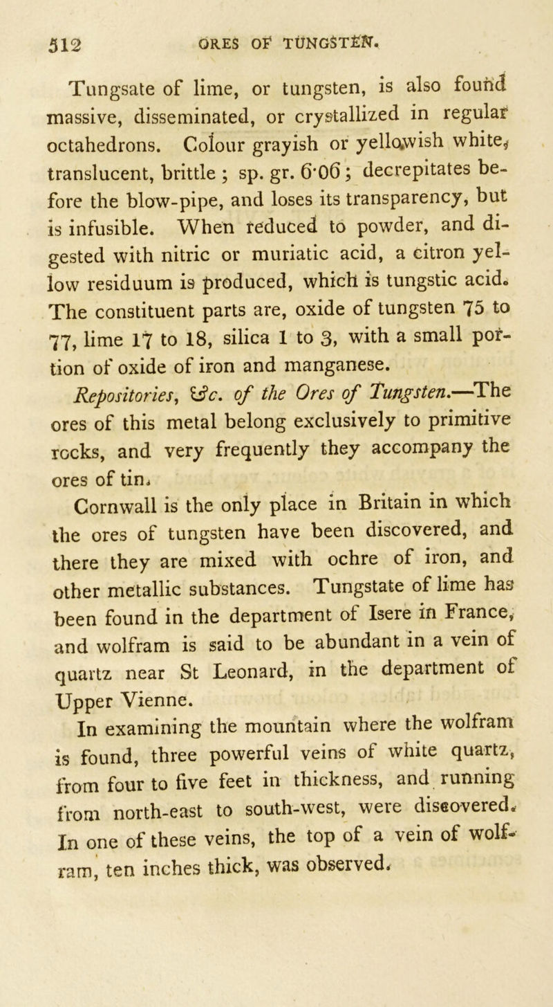 Tungsate of lime, or tungsten, is also found massive, disseminated, or crystallized in regular octahedrons. Colour grayish or yellowish white* translucent, brittle ; sp. gr. 6'00; decrepitates be- fore the blow-pipe, and loses its transparency, but is infusible. When reduced to powder, and di- gested with nitric or muriatic acid, a citron yel- low residuum is produced, which is tungstic acid. The constituent parts are, oxide of tungsten 75 to 77, lime 17 to 18, silica 1 to 3, with a small por- tion of oxide of iron and manganese. Repositories, i$c. of the Ores of Tungsten.—The ores of this metal belong exclusively to primitive rocks, and very frequently they accompany the ores of tin* Cornwall is the only place in Britain in which the ores of tungsten have been discovered, and there they are mixed with ochre of iron, and other metallic substances. Tungstate of lime has been found in the department ol Isere in France, and wolfram is said to be abundant m a vein of quartz near St Leonard, in the department of. Upper Vienne. In examining the mountain where the wolfram is found, three powerful veins of white quartz, from four to five feet in thickness, and running from north-east to south-west, were discovered. In one of these veins, the top of a vein of wolf- ram, ten inches thick, was observed.