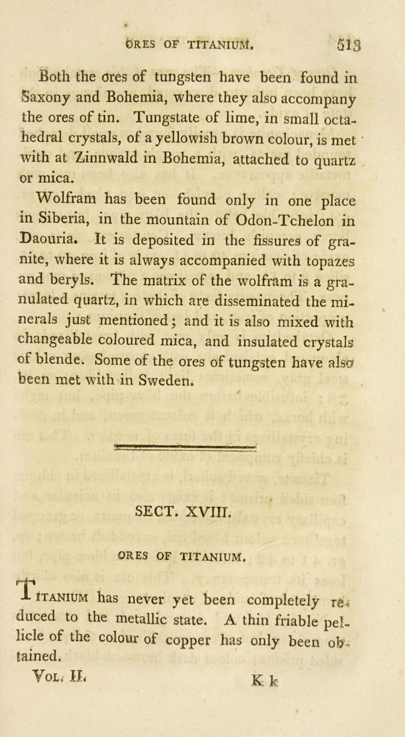 Both the ores of tungsten have been found in Saxony and Bohemia, where they also accompany the ores of tin. Tungstate of lime, in small octa- hedral crystals, of a yellowish brown colour, is met with at Zinnwald in Bohemia, attached to quartz or mica. Wolfram has been found only in one place in Siberia, in the mountain of Odon-Tchelon in Daouria. It is deposited in the fissures of gra- nite, where it is always accompanied with topazes and beryls. The matrix of the wrolfram is a gra- nulated quartz, in which are disseminated the mi- nerals just mentioned; and it is also mixed with changeable coloured mica, and insulated crystals of blende. Some of the ores of tungsten have also been met with in Sweden. SECT. XVIIL ORES OF TITANIUM. T X itanium has never yet been completely re- duced to the metallic state. A thin friable pel- licle of the colour of copper has only been ob- tained. Vol, IL K k