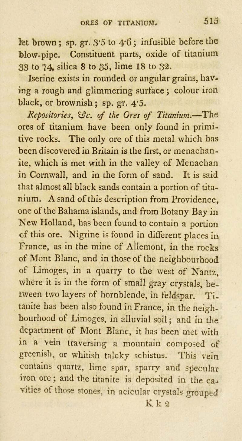 let brown; sp. gr. 3*5 to 4*6; infusible before the blow-pipe. Constituent parts, oxide of titanium 33 to 74» silica 8 to 35, lime 18 to 32. Iserine exists in rounded or angular grains, hav- ing a rough and glimmering surface; colour iron black, or brownish; sp. gr. 4*5. Repositories, i$c. of the Ores of Titanium.—The ores of titanium have been only found in primi- tive rocks. The only ore of this metal which has been discovered in Britain is the first, or menachan- ite, which is met with in the valley of Menachan in Cornwall, and in the form of sand. It is said that almost all black sands contain a portion of tita- nium. A sand of this description from Providence, one of the Bahama islands, and from Botany Bay in New Holland, has been found to contain a portion of this ore. Nigrine is found in different places in France, as in the mine of Allemont, in the rocks of Mont Blanc, and in those of the neighbourhood of Limoges, in a quarry to the west of Nantz, where it is in the form of small gray crystals, be- tween two layers of hornblende, in feldspar. Ti- tanite has been also found in France, in the neigh- bourhood of Limoges, in alluvial soil; and in the department of Mont Blanc, it has been met with in a vein traversing a mountain composed of greenish, or whitish talcky schistus. This vein contains quartz, lime spar, sparry and specular iron ore; and the titanite is deposited in the ca-* vities of those stones, in acicular crystals grouped K k 2