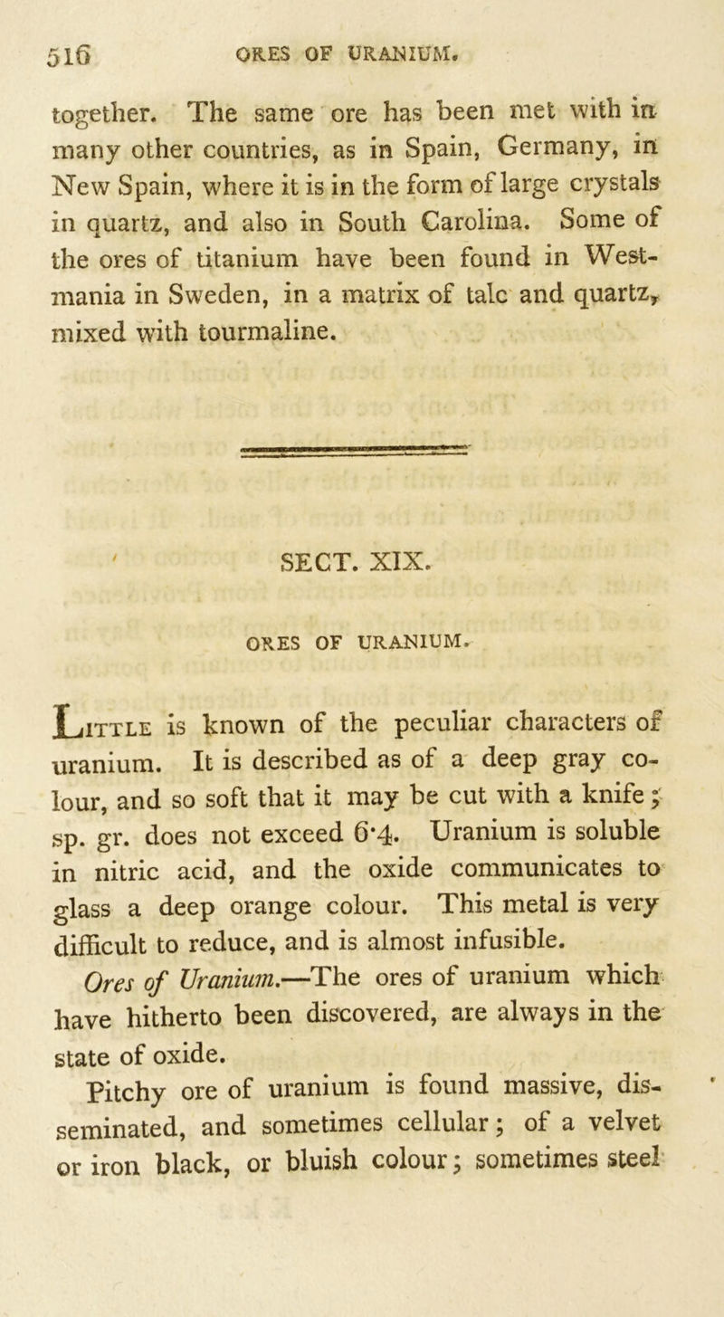 together. The same ore has been met with in many other countries, as in Spain, Germany, in New Spain, where it is in the form of large crystals in quartz, and also in South Carolina. Some of the ores of titanium have been found in West- mania in Sweden, in a matrix of talc and quartz* mixed with tourmaline. 7 SECT. XIX. ORES OF URANIUM. Little is known of the peculiar characters of uranium. It is described as of a deep gray co- lour, and so soft that it may be cut with a knife; sp. gr. does not exceed 6*4- Uranium is soluble in nitric acid, and the oxide communicates to glass a deep orange colour. This metal is very difficult to reduce, and is almost infusible. Ores of Uranium.—The ores of uranium which have hitherto been discovered, are always in the state of oxide. Pitchy ore of uranium is found massive, dis- seminated, and sometimes cellular; of a velvet or iron black, or bluish colour; sometimes steel