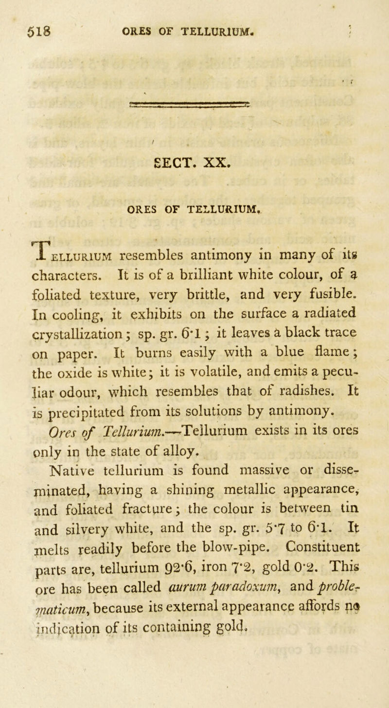 SECT. XX. ORES OF TELLURIUM. Tellurium resembles antimony in many of its characters. It is of a brilliant white colour, of a foliated texture, very brittle, and very fusible. In cooling, it exhibits on the surface a radiated crystallization; sp. gr. 6*1; it leaves a black trace on paper. It burns easily with a blue flame; the oxide is white; it is volatile, and emits a pecu- liar odour, which resembles that of radishes. It is precipitated from its solutions by antimony. Ores of Tellurium.—Tellurium exists in its ores only in the state of alloy. Native tellurium is found massive or disse- minated, having a shining metallic appearance, and foliated fracture; the colour is between tin and silvery white, and the sp. gr. 5*7 to 6T. It melts readily before the blow-pipe. Constituent parts are, tellurium 92*6, iron 7*2, gold 0*2. This ore has been called aurum paradoxum, and problem maticum, because its external appearance affords no indication of its containing gold.