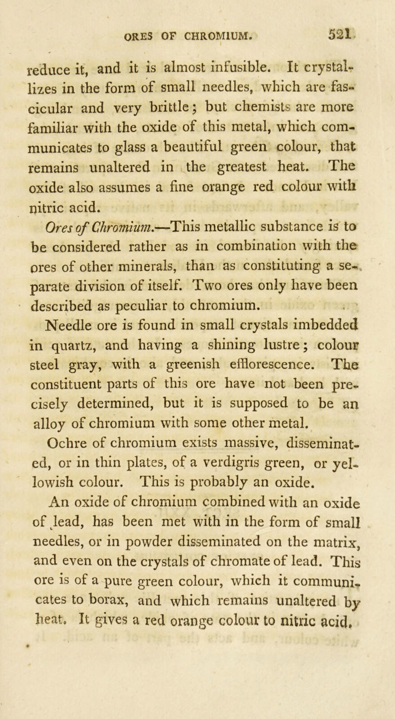 reduce it, and it is almost infusible. It crystal- lizes in the form of small needles, which are fas- cicular and very brittle; but chemists are more familiar with the oxide of this metal, which com- municates to glass a beautiful green colour, that remains unaltered in the greatest heat. The oxide also assumes a fine orange red colour with nitric acid. Ores of Chromium.—This metallic substance is to be considered rather as in combination with the ores of other minerals, than as constituting a se- parate division of itself. Two ores only have been described as peculiar to chromium. Needle ore is found in small crystals imbedded in quartz, and having a shining lustre; colour steel gray, with a greenish efflorescence. The constituent parts of this ore have not been pre- cisely determined, but it is supposed to be an alloy of chromium with some other metal. Ochre of chromium exists massive, disseminat- ed, or in thin plates, of a verdigris green, or yel- lowish colour. This is probably an oxide. An oxide of chromium combined with an oxide of lead, has been met with in the form of small needles, or in powder disseminated on the matrix, and even on the crystals of chromate of lead. This ore is of a pure green colour, which it communi- cates to borax, and which remains unaltered by heat. It gives a red orange colour to nitric acid.