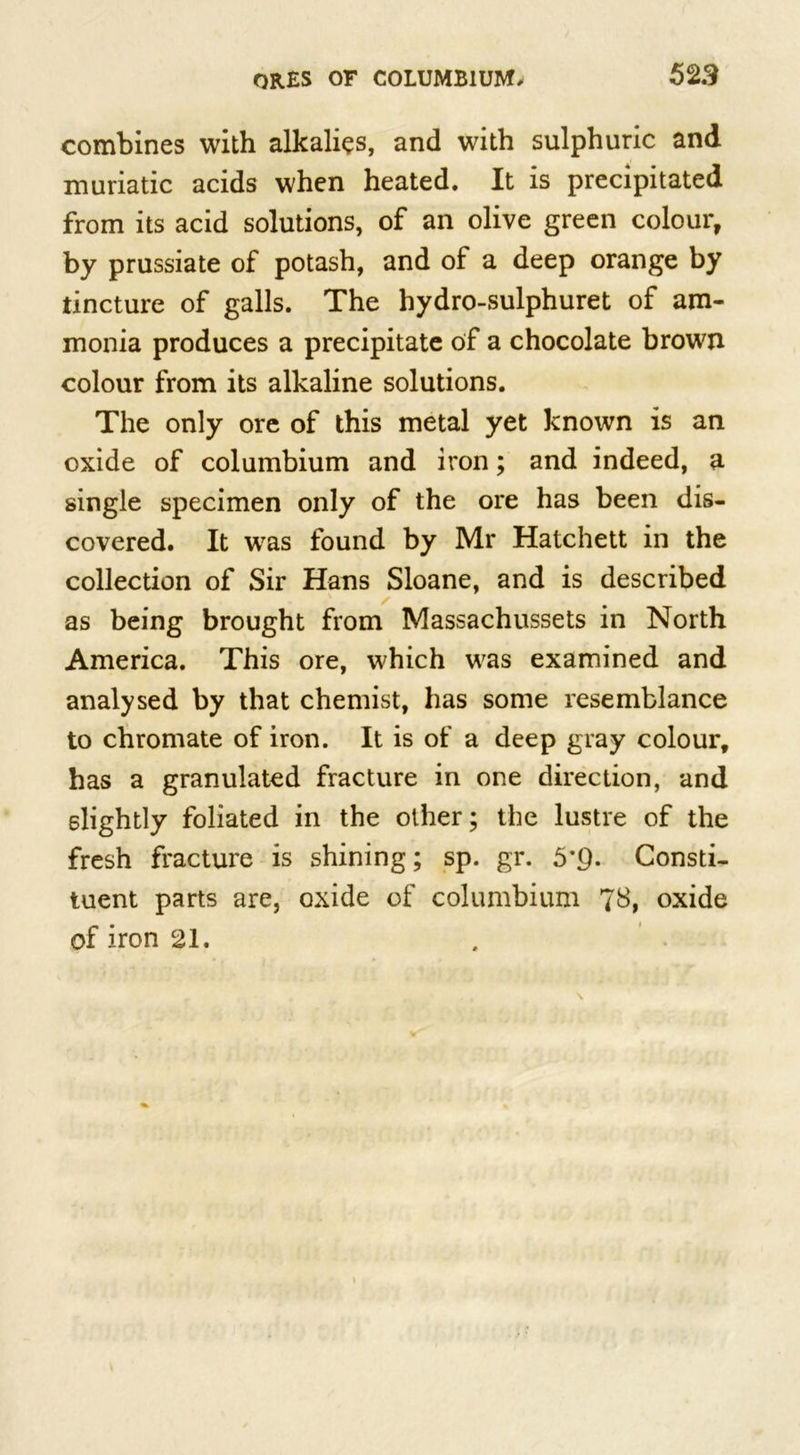 combines with alkalies, and with sulphuric and muriatic acids when heated. It is precipitated from its acid solutions, of an olive green colour, by prussiate of potash, and of a deep orange by tincture of galls. The hydro-sulphuret of am- monia produces a precipitate of a chocolate brown colour from its alkaline solutions. The only ore of this metal yet known is an oxide of columbium and iron; and indeed, a single specimen only of the ore has been dis- covered. It was found by Mr Hatchett in the collection of Sir Hans Sloane, and is described as being brought from Massachussets in North America. This ore, which was examined and analysed by that chemist, has some resemblance to chromate of iron. It is of a deep gray colour, has a granulated fracture in one direction, and slightly foliated in the other; the lustre of the fresh fracture is shining; sp. gr. 5'Q. Consti- tuent parts are, oxide of columbium 78, oxide of iron 21.