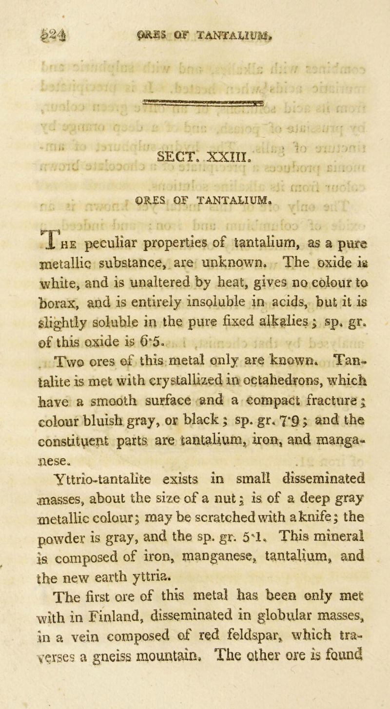 (MUSS OF TANTAUUM* SECT, XXIII, . ■ ■ U H friOii . ORES OF TANTALIUM. ‘ - ‘ ? j- , ‘ ■; f i* . • • «■ ~ , Jrri 1 he peculiar properties of tantalium, as a pure metallic substance* are unknown. The oxide k white* and is unaltered by heat, gives no colour to borax, and is entirely insoluble in acids, but it is slightly soluble in the pure fixed alkalies.; sp. gr. of this oxide is (r5* Two ores of this metal only are known. Tan- talite is met with crystallized in octahedrons, which have a smooth surface and a compact fracture; colour bluish gray, or black; sp. gr, 7*§; and the constituent parts are tantalium, iron, and manga- nese. Yttrio-tantalite exists in small disseminated masses, about the size of a nut; is of a deep gray metallic colour; may be scratched with a knife; the powder is gray, and the sp. gr. 5'1, This mineral is composed of iron, manganese* tantalium, and the new earth yttria. The first ore of this metal has been only met with in Finland, disseminated in globular masses* in a vein composed of red feldspar* which tra- verses a gneiss mountain. The other ore is found