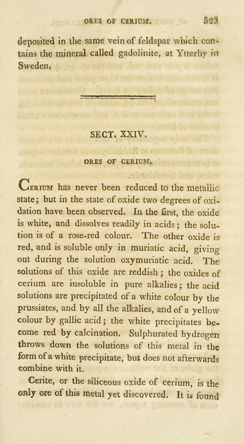 deposited in the same vein of feldspar which con- tains the mineral called gadolinite, at Ytterby int Sweden. SECT. XXIV. ORES OF CERIUM. Cerium has never been reduced to the metallic state; but in the state of oxide two degrees of oxi- dation have been observed. In the first, the oxide is white* and dissolves readily in acids; the solu- tion is of a rose-red colour. The other oxide is red, and is soluble only in muriatic acid, giving out during the solution oxymuriatic acid. The solutions of this oxide are reddish; the oxides of cerium are insoluble in pure alkalies; the acid solutions are precipitated of a white colour by the prussiates, and by all the alkalies, and of a yellow colour by gallic acid; the white precipitates be- come red by calcination. Sulphurated hydrogen throws down the solutions of this metal in the form of a white precipitate, but does not afterwards combine with it. Cerite, or the siliceous oxide of cerium, is the only ore of this metal yet discovered. It is found