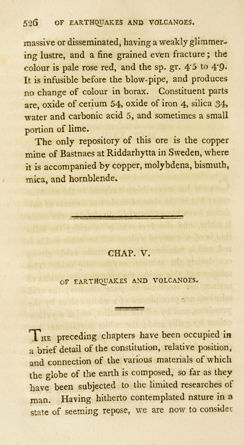 massive or disseminated* having a weakly glimmer- ing lustre, and a fine grained even fracture; the colour is pale rose red, and the sp. gr. 4*5 to 4-9. It is infusible before the blow-pipe, and produces no change of colour in borax. Constituent parts are, oxide of cerium 54, oxide of iron 4, silica 34, water and carbonic acid 5, and sometimes a small portion of lime. The only repository of this ore is the copper mine of Bastnaes at Riddarhytta in Sweden, where it is accompanied by copper, molybdena, bismuth, mica, and hornblende. CHAP. V. OF EARTHQUAKES AND VOLCANOES. The preceding chapters have been occupied in a brief detail of the constitution, relative position, and connection of the various materials of which the globe of the earth is composed, so far as they have been subjected to the limited researches of man. Having hitherto contemplated nature in a state of seeming repose, we are now to consider