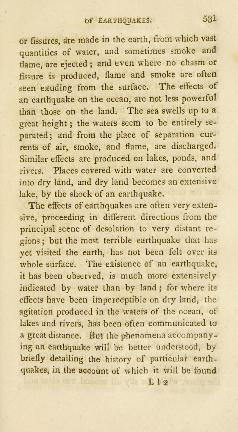 or fissures, are made in the earth, from which vast quantities of water, and sometimes smoke and flame, are ejected; and even where no chasm or fissure is produced, flame and smoke are often seen exuding from the surface. The effects of an earthquake on the ocean, are not less powerful than those on the land. The sea swells up to a great height; the waters seem to be entirely se- parated; and from the place of separation cur- rents of air, smoke, and flame, are discharged. Similar effects are produced on lakes, ponds, and rivers. Places covered with water are converted into dry land, and dry land becomes an extensive lake, by the shock of an earthquake. The effects of earthquakes are often very exten- sive, proceeding in different directions from the principal scene of desolation to very distant re- gions ; but the most terrible earthquake that has yet visited the earth, has not been felt over its whole surface. The existence of an earthquake, it has been observed, is much more extensively indicated by water than by land; for where its effects have been imperceptible on dry land, the agitation produced in the waters of the ocean, of lakes and rivers, has been often communicated to a great distance. But the phenomena accompany- ing an earthquake will be better understood, by briefly detailing the history of particular earth- quakes* in the account of which it will be found L 1 2