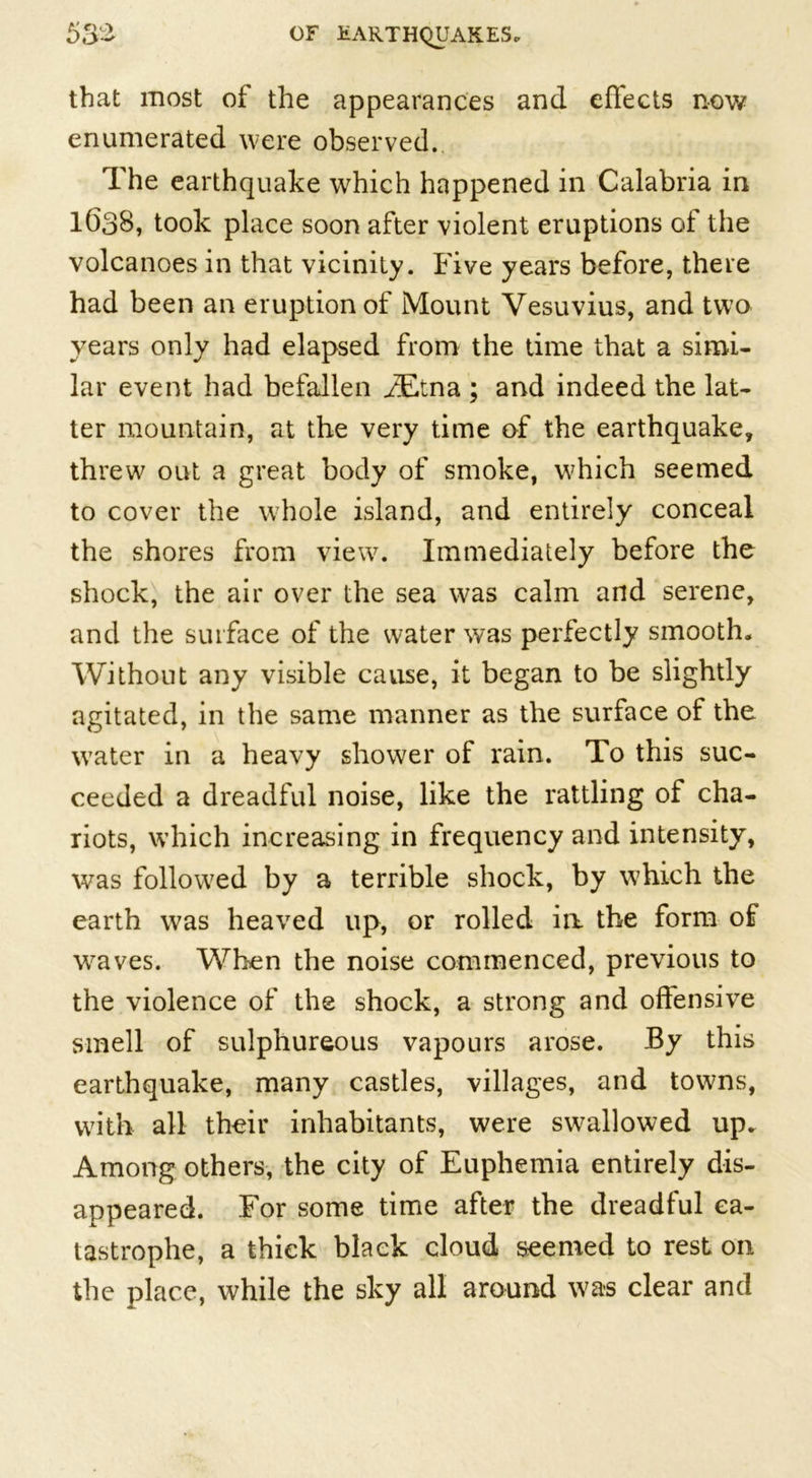 that most of the appearances and effects now enumerated were observed. The earthquake which happened in Calabria in 1638, took place soon after violent eruptions of the volcanoes in that vicinity. Five years before, there had been an eruption of Mount Vesuvius, and two years only had elapsed from the time that a simi- lar event had befallen iEtna ; and indeed the lat- ter mountain, at the very time of the earthquake, threw out a great body of smoke, which seemed to cover the whole island, and entirely conceal the shores from view7. Immediately before the shock, the air over the sea was calm and serene, and the surface of the water was perfectly smooth. Without any visible cause, it began to be slightly agitated, in the same manner as the surface of the w’ater in a heavy shower of rain. To this suc- ceeded a dreadful noise, like the rattling of cha- riots, which increasing in frequency and intensity, was followed by a terrible shock, by which the earth was heaved up, or rolled in the form of weaves. When the noise commenced, previous to the violence of the shock, a strong and offensive smell of sulphureous vapours arose. By this earthquake, many castles, villages, and towns, with all their inhabitants, were swallowed up. Among others, the city of Euphemia entirely dis- appeared. For some time after the dreadful ca- tastrophe, a thick black cloud seemed to rest on the place, while the sky all around w7a-s clear and