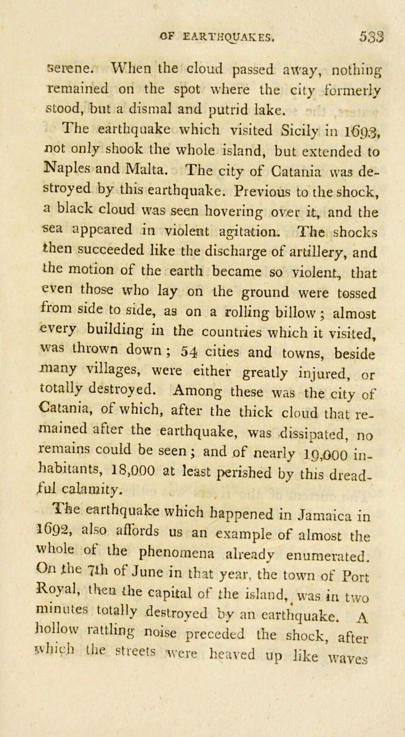 serene. When the cloud passed away, nothing remained on the spot where the city formerly stood, but a dismal and putrid lake. The earthquake which visited Sicily in 1693, not only shook the whole island, but extended to Naples and Malta. The city of Catania was de- stroyed by this earthquake. Previous to the shock, a black cloud was seen hovering over it, and the sea appeared in violent agitation. The shocks then succeeded like the discharge of artillery, and the motion of the earth became so violent, that even those who lay on the ground were tossed from side to side, as on a rolling billow; almost every building in the countries which it visited, was thrown down ; 54 cities and towns, beside many villages, were either greatly injured, or totally destroyed. Among these was the city of Catania, of which, after the thick cloud that re- mained after the earthquake, was dissipated, no remains could be seen; and of nearly 19,000 in- habitants, 18,000 at least perished by this dread- ful calamity. The earthquake which happened in Jamaica in IG92, also affords us an example of almost the hole of the phenomena already enumerated. On fne 7th of June in that year, the town of Port Royal, then the capital of the island, # was in two minutes totally destroyed by an earthquake. A hollow rattling noise preceded the shock, after *Ahiph the streets were heaved up like waves
