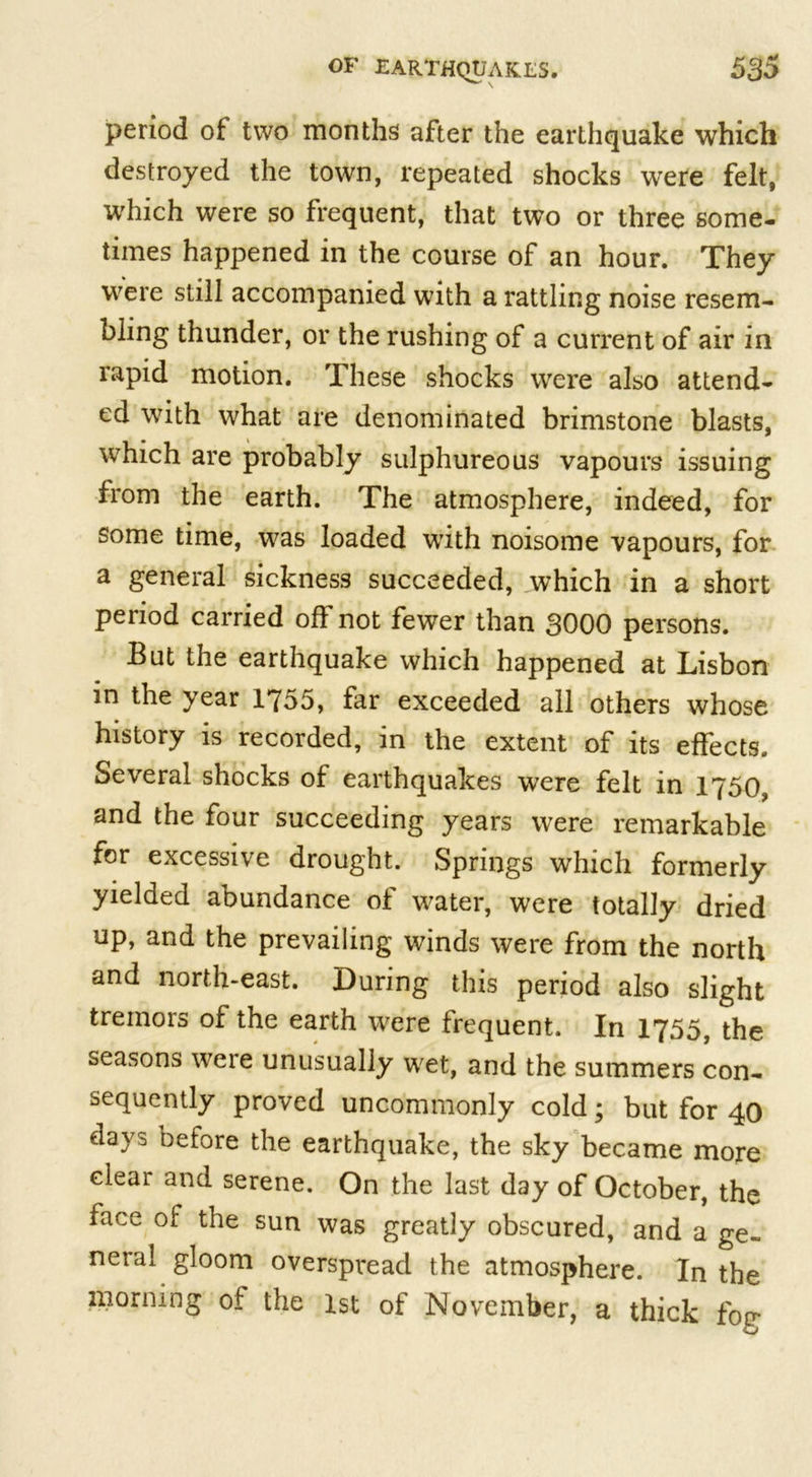 period of two months after the earthquake which destroyed the town, repeated shocks were felt, which were so frequent, that two or three some- times happened in the course of an hour. They were still accompanied with a rattling noise resem- bling thunder, or the rushing of a current of air in rapid motion. These shocks were also attend- ed with what are denominated brimstone blasts, which are probably sulphureous vapours issuing from the earth. The atmosphere, indeed, for some time, was loaded with noisome vapours, for a general sickness succeeded, which in a short period carried off not fewer than 3000 persons. But the earthquake which happened at Lisbon in the year 1755, far exceeded all others whose history is recorded, in the extent of its effects. Several shocks of earthquakes were felt in 1750, and the four succeeding years were remarkable for excessive drought. Springs which formerly yielded abundance of water, were totally dried up, and the prevailing winds were from the north and north-east. During this period also slight tremors of the earth were frequent. In 1755, the seasons were unusually wet, and the summers con- sequently proved uncommonly cold; but for 40 days before the earthquake, the sky became more clear and serene. On the last day of October, the face of the sun was greatly obscured, and a ge- neral gloom overspread the atmosphere. In the morning of the 1st of November, a thick fog