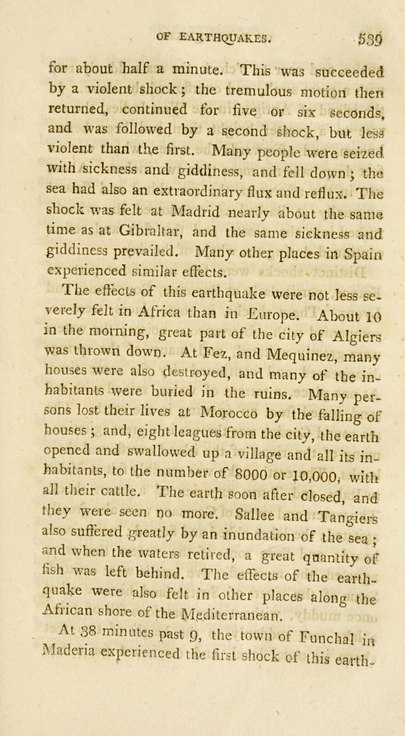 for about half a minute. This was succeeded by a violent shock; the tremulous motion then returned, continued for five or six seconds, and was followed by a second shock, but less violent than the first. Many people were seized with sickness and giddiness, and fell down ; the sea had also an extraordinary flux and reflux. The shock was felt at Madrid nearly about the same time as at Gibraltar, and the same sickness and giddiness prevailed. Many other places in Spain experienced similar effects. T. he effects of this earthquake were not less se- veiely felt in Africa than in JEurope. About 10 in the morning, great part of the city of Algiers was thrown down. At Fez, and Mequinez, many houses were also destroyed, and many of the in- habitants were buried in the ruins. Many per- sons lost their lives at Morocco by the falling of houses ; and, eight leagues from the city, the earth opened and swallowed up a village and all its in- habitants, to the number of 8000 or 10,000, with ah their cattle. The earth soon after closed, and they were seen no more. Sallee and Tangiers also suffered greatly by an inundation of the sea ; and when the waters retired, a great quantity of fish was left behind. The effects of the earth- quake were also felt in other places along the Ahican shore of the Mediterranean. At 38 minutes past g, the town of Funchal in Madena experienced the first shock of this earth-