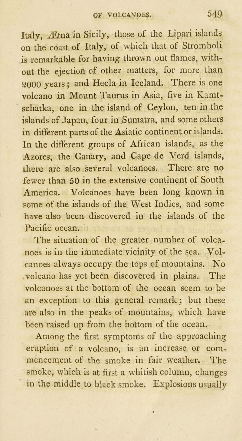 Italy, iEtna in Sicily, those of the Lipari islands on the coast of Italy, of which that of Stromboli is remarkable for having thrown out flames, with- out the ejection of other matters, for more than 2000 years; and Hecla in Iceland. There is one volcano in Mount Taurus in Asia, five in Kamt- schatka, one in the island of Ceylon, ten in the islands of Japan, four in Sumatra, and some others in different parts of the Asiatic continent or islands. In the different groups of African islands, as the Azores, the Canary, and Cape de Verd islands, there are also several volcanoes. There are no fewer than 50 in the extensive continent of South America. Volcanoes have been long known in some of the islands of the West Indies, and some have also been discovered in the islands. of the Pacific ocean. The situation of the greater number of volca- noes is in the immediate vicinity of the sea. Vol- canoes always occupy the tops of mountains. No volcano has yet been discovered in plains. The volcanoes at the bottom of the ocean seem to be an exception to this general remark; but these are also in the peaks of mountains, which have been raised up from the bottom of the ocean. Among the first symptoms of the approaching eruption of a volcano, is an increase or com- mencement of the smoke in fair weather. The smoke, which is at first a whitish column, changes in the middle to black smoke. Explosions usually