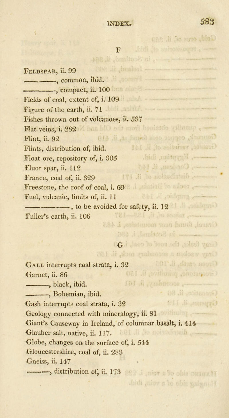 533 t F Feldspar, ii. 99 ——, , common, ibid. .. — , compact, ii. 100 Fields of coal, extent of, i. 109 Figure of the earth, ii. 71 Fishes thrown out of volcanoes, ii. 537 Flat veins, i. 282 Flint, ii. 92 Flints, distribution of, ibid. Float ore, repository of, L 305 Fluor spar, ii. 112 France, coal of, ii. 329 Freestone, the roof of coal, i. 69 Fuel, volcanic, limits of, ii. 11 , to be avoided for safety, ii. 12 Fuller’s earth, ii. 106 G Gall interrupts coal strata, i. 32 Garnet, ii. 86 , black, ibid. — , Bohemian, ibid. Gash interrupts coal strata, i. 32 Geology connected with mineralogy, ii. 81 Giant’s Causeway in Ireland, of columnar basalt, i. 414 Glauber salt, native, ii. 117. Globe, changes on the surface of, i. 544 Gloucestershire, coal of, ii. 283 Gneiss, ii. 147 , distribution of, ii. 173