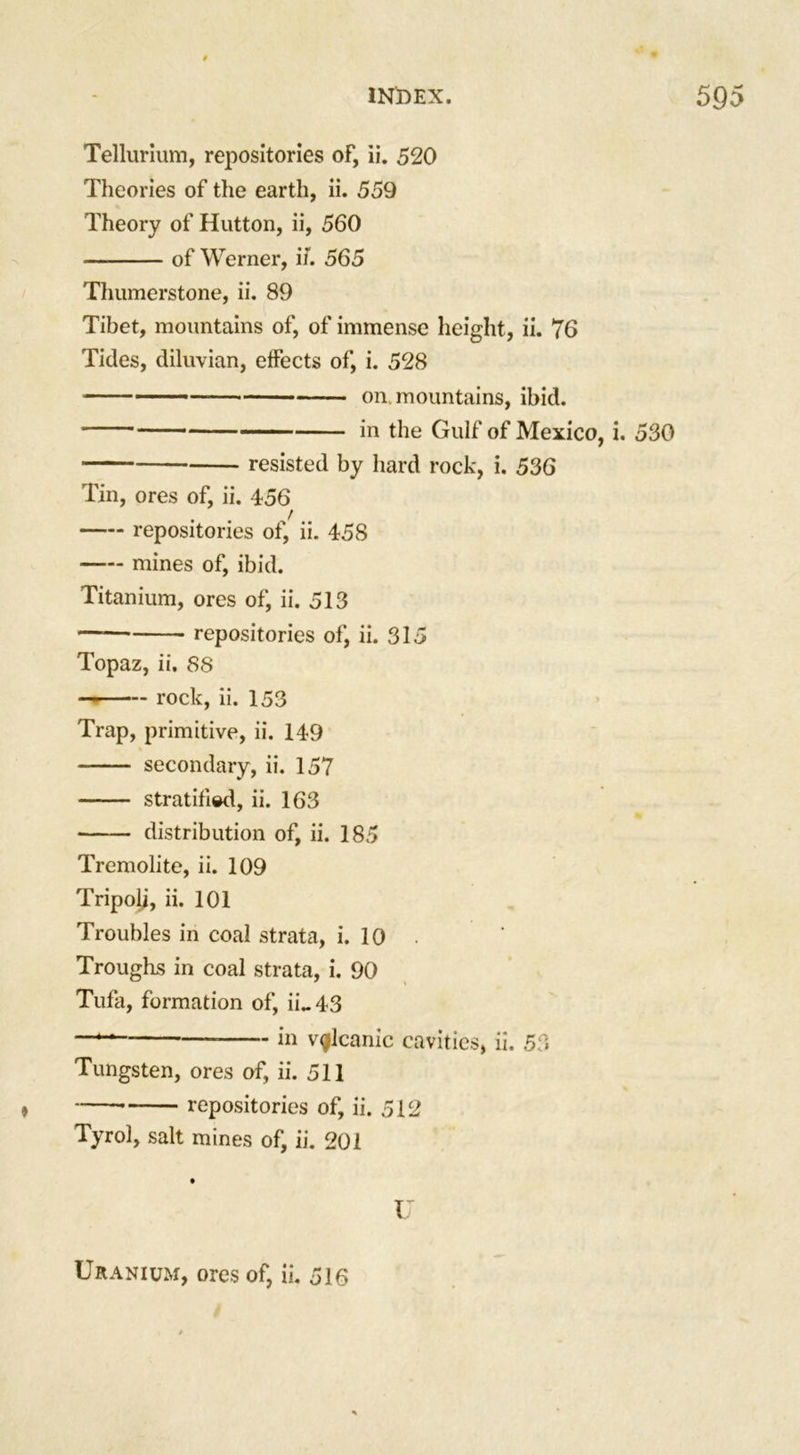 Tellurium, repositories of, ii. 520 Theories of the earth, ii. 559 Theory of Hutton, ii, 560 of Werner, if. 565 Thumerstone, ii. 89 Tibet, mountains of, of immense height, ii. 76 Tides, diluvian, effects of, i. 528 on. mountains, ibid. in the Gulf of Mexico, i. 530 resisted by hard rock, i. 536 Tin, ores of, ii. 456 repositories of, ii. 458 mines of, ibid. Titanium, ores of, ii. 513 — repositories of, ii. 315 Topaz, ii. 88 rock, ii. 153 Trap, primitive, ii. 149 secondary, ii. 157 stratified, ii. 163 distribution of, ii. 185 Tremolite, ii. 109 Tripoli, ii. 101 Troubles in coal strata, i. 10 Troughs in coal strata, i. 90 Tufa, formation of, ii~43 in volcanic cavities, ii. 53 Tungsten, ores of, ii. 511 * repositories of, ii. 512 Tyrol, salt mines of, ii. 201 I