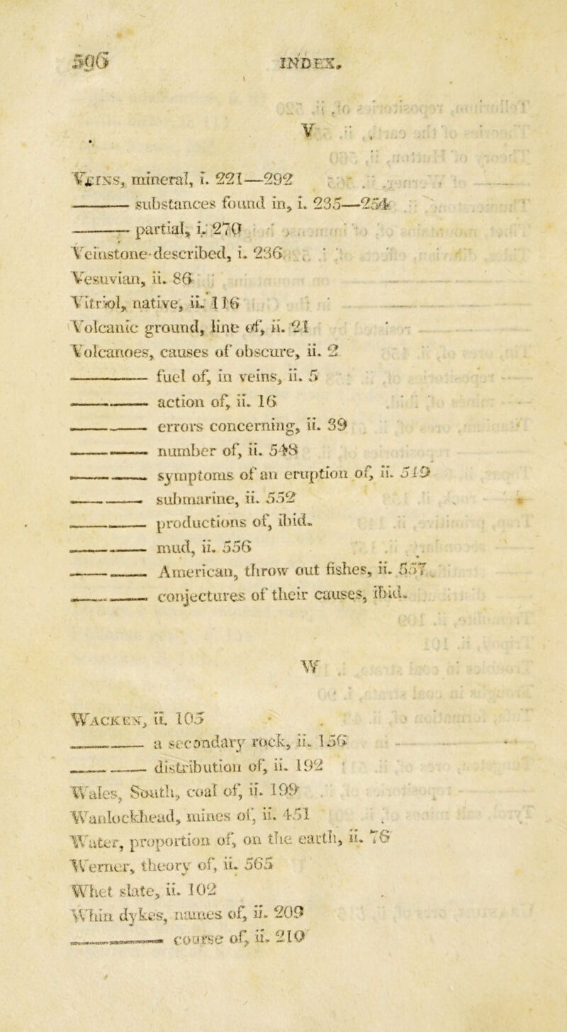 50G INDEX, Vcrss, mineral, i. 221—292 substances found in, i. 235—254 — partial, L 270 Veinstone-described, i. 236 Vesuvian, ii. 86 Vitriol, native, iL 116 V olcanic ground, line of, ii. 2i Volcanoes, causes of obscure, ii. 2 ■ —- fuel of, in veins, ii. 5 action of, ii. 16 errors concerning, ii. 39 number of, ii. 54H . symptoms of an eruption of, ii. 319 —— submarine, ii. 552 productions ot, ibid. mud, ii. 556 . . American, throw out fishes, ii. 557 - conjectures of their causes, ibid. W Wackest, ii. 105 a secondary rock, ii. 156 — distribution of, ii. 192 Wales, South, coal of, ii. 199 Wanlockhead, mines of, ii. 451 ; Water, proportion of, on the earth, ii. *6 Werner, theory of, ii. 565 Whet slate, ii. 102 Whin dykes, names of, ii- 209 course of, ii. 210