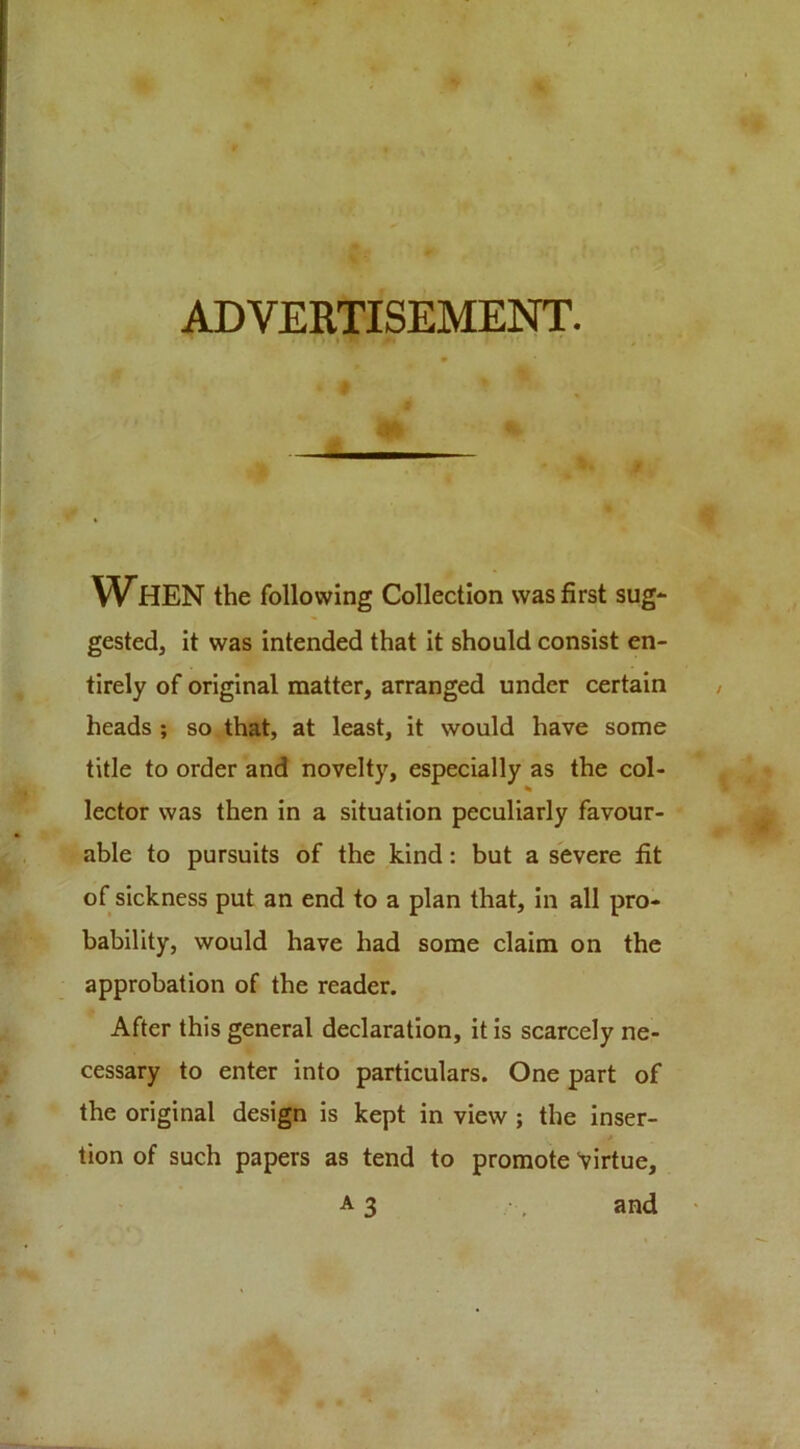 ADVERTISEMENT. V^HEN the following Collection was first sug- gested, it was intended that it should consist en- tirely of original matter, arranged under certain heads; so that, at least, it would have some title to order and novelty, especially as the col- % lector was then in a situation peculiarly favour- able to pursuits of the kind: but a severe fit of sickness put an end to a plan that, in all pro- bability, would have had some claim on the approbation of the reader. After this general declaration, it is scarcely ne- cessary to enter into particulars. One part of the original design is kept in view; the inser- tion of such papers as tend to promote Virtue, A3 •, and